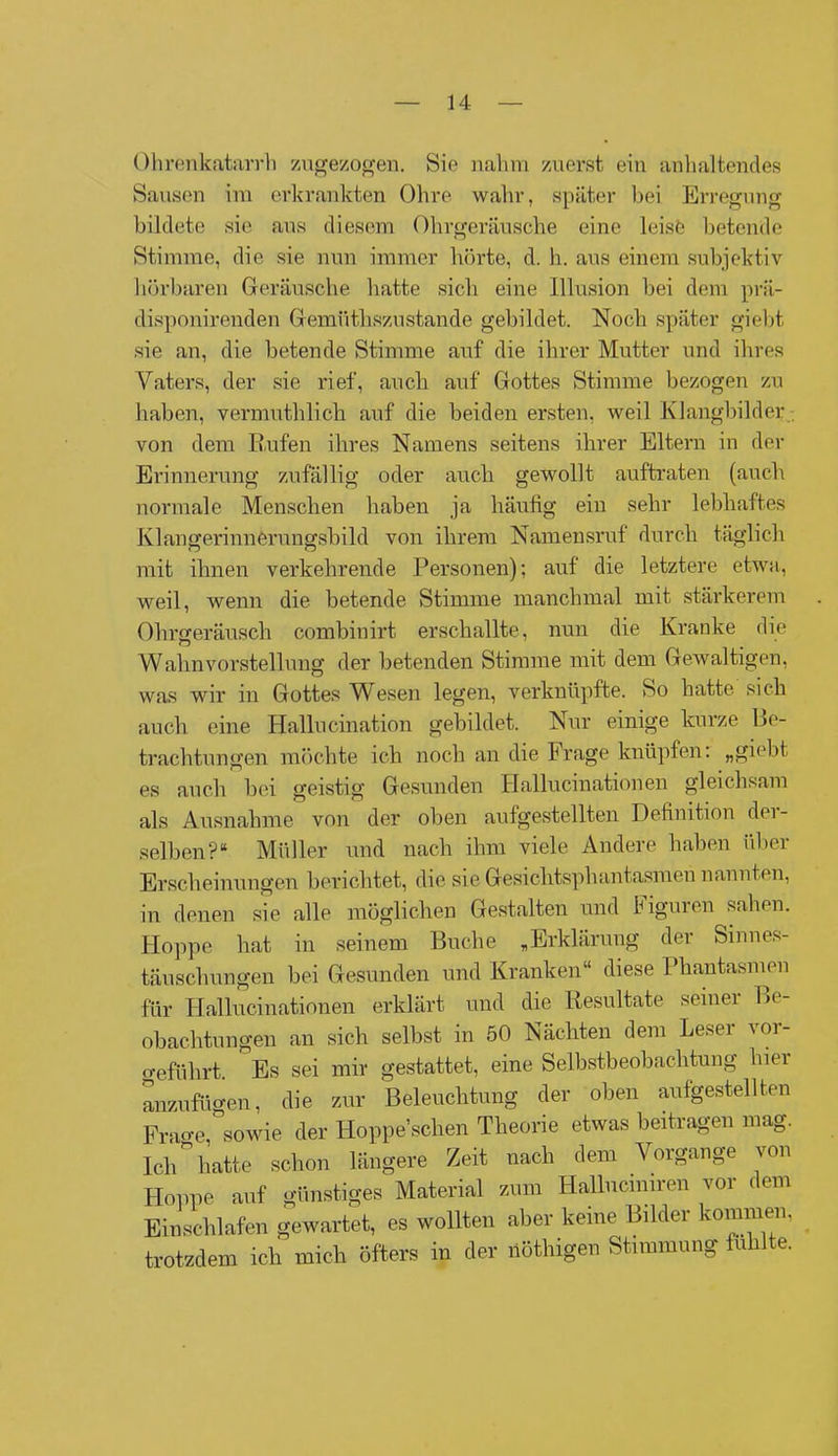Ohrenkatarrh zugezogen. Sie nahm zuerst ein anhaltendes Sausen im erkrankten Ohre wahr, später bei Erregung bildete sie aus diesem Ohrgeräusche eine leise betende Stimme, die sie nun immer hörte, d. h. aus einem subjektiv hörbaren Geräusche hatte sich eine Illusion bei dem prä- disponirenden Gemüthszustande gebildet. Noch später giebt sie an, die betende Stimme auf die ihrer Mutter und ihres Vaters, der sie rief, auch auf Gottes Stimme bezogen zu haben, vermuthlich auf die beiden ersten, weil Klangbilder, von dem Rufen ihres Namens seitens ihrer Eltern in der Erinnerung zufällig oder auch gewollt auftraten (auch normale Menschen haben ja häufig ein sehr lebhaftes Klangerinnerungsbild von ihrem Namensruf durch täglich mit ihnen verkehrende Personen); auf die letztere etwa, weil, wenn die betende Stimme manchmal mit stärkerem Ohrgeräusch combinirt erschallte, nun die Kranke die Wahnvorstellung der betenden Stimme mit dem Gewaltigen, was wir in Gottes Wesen legen, verknüpfte. So hatte sich auch eine Hallucination gebildet. Nur einige kurze Be- trachtungen möchte ich noch an die Frage knüpfen: „giebt es auch bei geistig Gesunden Hallucinationen gleichsam als Ausnahme von der oben aufgestellten Definition der- selben?“ Müller und nach ihm viele Andere haben über Erscheinungen berichtet, die sie Gesiclitsphantasmen nannten, in denen sie alle möglichen Gestalten und tiguren sahen. Hoppe hat in seinem Buche „Erklärung der Sinnes- täuschungen bei Gesunden und Kranken“ diese Phantasmen für Hallucinationen erklärt und die Resultate seiner Be- obachtungen an sich selbst in 50 Nächten dem Leser vor- o-eführt. Es sei mir gestattet, eine Selbstbeobachtung hier anzufügen, die zur Beleuchtung der oben aufgestellten Frao-e, sowie der Hoppesclien Theorie etwas beitragen mag. Ich hatte schon längere Zeit nach dem Vorgänge von Hoppe auf günstiges Material zum Hallucmiren vor dem Einschlafen gewartet, es wollten aber keine Bilder kommen, trotzdem ich mich öfters in der nöthigen Stimmung fühlte.