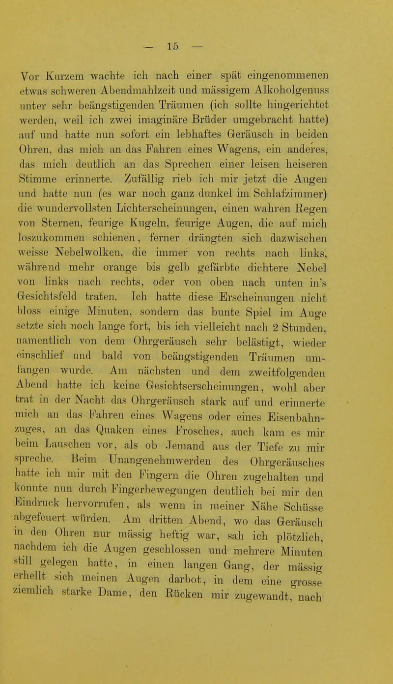 Vor Kurzem waclite ich nach einer spät eingenommenen etwas schweren Abendmahlzeit und massigem Alkoholgenuss unter sehr beängstigenden Träumen (ich sollte hingerichtet werden, weil ich zwei imaginäre Brüder umgebracht hatte) auf und hatte nun sofort ein lebhaftes Geräusch in beiden Ohren, das mich an das Fahren eines Wagens, ein anderes, das mich deutlich an das Sprechen einer leisen heiseren Stimme erinnerte. Zufällig rieb ich mir jetzt die Augen und hatte nun (es war noch ganz dunkel im Schlafzimmer) die wundervollsten Lichterscheinungen, einen wahren Regen von Sternen, feurige Kugeln, feurige Augen, die auf mich loszukommen schienen, ferner drängten sich dazwischen weisse Nebelwolken, die immer von rechts nach links, während mehr orange bis gelb gefärbte dichtere Nebel von links nach rechts, oder von oben nach unten in’s Gesichtsfeld traten. Ich hatte diese Erscheinungen nicht bloss einige Minuten, sondern das bunte Spiel im Auge setzte sich noch lange fort, bis ich vielleicht nach 2 Stunden, namentlich von dem Ohrgeräusch sehr belästigt, wieder einschlief und bald von beängstigenden Träumen um- fangen wurde. Am nächsten und dem zweitfolgenden Abend hatte ich keine Gesichtserscheinungen, wohl aber trat in der Nacht das Ohrgeräusch stark auf und erinnerte mich an das fahren eines Wagens oder eines Eisenbahn- zuges, an das Quaken eines Frosches, auch kam es mir beim Lauschen vor, als ob Jemand aus der Tiefe zu mir spreche. Beim Unangenehmwerden des Ohrgeräusches hatte ich mir mit den Fingern die Ohren zugehalten und konnte nun durch Fingerbewegungen deutlich bei mir den Eindruck h er vorrufen, als wenn in meiner Nähe Schüsse abgefeuert würden. Am dritten Abend, wo das Geräusch m den Ohren nur mässig heftig war, sah ich plötzlich, nachdem ich die Augen geschlossen und mehrere Minuten still gelegen hatte, in einen langen Gang, der mässig erhellt sich meinen Augen darbot, in dem eine grosse ziemlich starke Dame, den Rücken mir zugewandt, nach