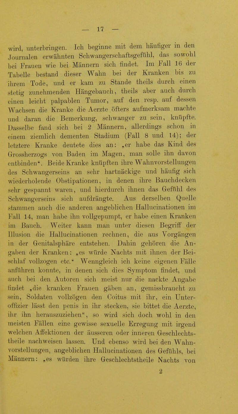wird, unterbringen. Ich beginne mit dem häufigei in den Journalen erwähnten Schwangerschaftsgefühl, das sowohl bei Frauen wie bei Männern sich findet. Im Fall 16 der Tabelle bestand dieser Wahn bei der Kranken bis zu ihrem Tode, und er kam zu Stande theils durch einen stetig zunehmenden Hängebauch, theils aber auch durch einen leicht palpablen Tumor, auf den resp. auf dessen Wachsen die Kranke die Aerzte öfters aufmerksam machte und daran die Bemerkung, schwanger zu sein, knüpfte. Dasselbe fand sich bei 2 Männern, allerdings schon in einem ziemlich dementen Stadium (Fall 8 und 14); der letztere Kranke deutete dies an: „er habe das Kind des Grossherzogs von Baden im Magen, man solle ihn davon entbinden“. Beide Kranke knüpften ihre Wahnvorstellungen des Schwangerseins an sehr hartnäckige und häufig sich wiederholende Obstipationen, in denen ihre Bauchdecken sehr gespannt waren, und hierdurch ihnen das Gefühl des Schwangerseins sich aufdrängte. Aus derselben Quelle stammen auch die anderen angeblichen Hallucinationen im Fall 14, man habe ihn vollgepumpt, er habe einen Kranken im Bauch. Weiter kann man unter diesen Begriff der Illusion die Hallucinationen rechnen, die aus Vorgängen in der Genitalsphäre entstehen. Dahin gehören die An- gaben der Kranken: „es würde Nachts mit ihnen der Bei- schlaf vollzogen etc.“ Wenngleich ich keine eigenen Fälle anführen konnte, in denen sich dies Symptom findet, und auch bei den Autoren sich meist nur die nackte Angabe findet „die kranken Frauen gäben an, gemissbrauclit zu sein, Soldaten vollzögen den Coitus mit ihr, ein Unter- offizier lässt den penis in ihr stecken, sie bittet die Aerzte, ihr ihn herauszuziehen“, so wird sich doch wohl in den meisten Fällen eine gewisse sexuelle Erregung mit irgend welchen Affektionen der äusseren oder inneren Gesclilechts- theile nackweisen lassen. Und ebenso wird bei den Wahn- vorstellungen, angeblichen Hallucinationen des Gefühls, bei Männern: „es würden ihre Gescklecktstkeile Nachts von 2