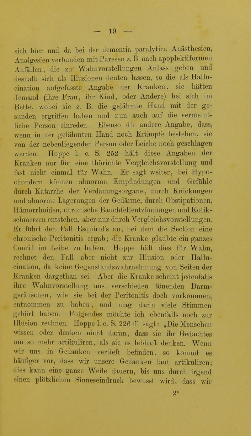 sich liier und da hei der dementia paralytica Anästhesien, Analgesien verbunden mit Paresen z. B. nach apoplektiformen Anfällen, die zu Wahnvorstellungen Anlass geben und deshalb sich als Illusionen deuten lassen, so die als Hallu- cination aufgefasste Angabe der Kranken, sie hätten Jemand (ihre Frau, ihr Kind, oder Andere) bei sich im Bette, wobei sie z. B. die gelähmte Hand mit der ge- sunden ergriffen haben und nun auch auf die vernleint- liche Person einreden. Ebenso die andere Angabe, dass, wenn in der gelähmten Hand noch Krämpfe bestehen, sie von der nebenliegenden Person oder Leiche noch geschlagen werden. Hoppe 1. c. S. 252 hält diese Angaben der Kranken nur für eine thörichte Vergleichsvorstellung und fast nicht einmal für Wahn. Er sagt weiter, bei Hypo- chondern können abnorme Empfindungen und Gefühle durch Katarrhe der Verdauungsorgane, durch Knickungen und abnorme Lagerungen der Gedärme, durch Obstipationen, Hämorrhoiden, chronische Bauchfellentzündungen und Kolik- schmerzen entstehen, aber nur durch Vergleichsvorstellungen. Er führt den Fall Esquirol’s an, bei dem die Section eine chronische Peritonitis ergab; die Kranke glanbte ein ganzes Concil im Leibe zu haben. Hoppe hält dies für Wahn, rechnet den Fall aber nicht zur Illusion oder Hallu- cination, da keine Gegenstandswalirnekmnng von Seiten der Kranken dargethan sei. Aber die Kranke scheint jedenfalls ihre Wahnvorstellung aus verschieden tönenden Darm- geräuschen, wie sie bei der Peritonitis doch Vorkommen, entnommen zu haben, und mag darin viele Stimmen gehört haben. Folgendes möchte ich ebenfalls noch zur Illusion rechnen. Hoppe 1. c. S. 226 ff. sagt: „Die Menschen wissen oder denken nicht daran, dass sie ihr Gedachtes um so mehr artikuliren, als sie es lebhaft denken. Wenn wir uns in Gedanken vertieft befinden, so kommt es häufiger vor, dass wir unsere Gedanken laut artikuliren; dies kann eine ganze Weile dauern, bis uns durch irgend einen plötzlichen Sinneseindruck bewusst wird, dass wir 2*