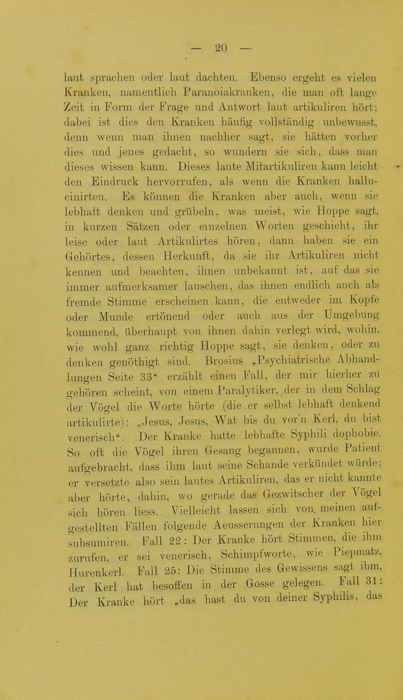 laut sprachen oder laut dachten. Ebenso ergeht es vielen Kranken, namentlich Paranoiakranken, die man oft lange Zeit in Form der Frage und Antwort laut artikuliren hört; dabei ist dies den Kranken häufig vollständig unbewusst, denn wenn man ihnen nachher sagt, sie hätten vorher dies und jenes gedacht, so wundern sie sich, dass man dieses wissen kann. Dieses laute Mitartikuliren kann leicht den Eindruck hervorrufen, als wenn die Kranken hallu- cinirten. Es können die Kranken aber auch, wenn sie lebhaft denken und grübeln, was meist, wie Hoppe sagt, in kurzen Sätzen oder einzelnen Worten geschieht, ihr leise oder laut Artikulirtes hören, dann haben sie ein Gehörtes, dessen Herkunft, da sie ihr Artikuliren nicht kennen und beachten, ihnen unbekannt ist, auf das sie immer aufmerksamer lauschen, das ihnen endlich auch als fremde Stimme erscheinen kann, die entweder im Kopfe oder Munde ertönend oder auch aus der Umgebung kommend, überhaupt von ihnen dahin verlegt wird, wohin, wie wohl ganz richtig Hoppe sagt, sie denken, oder zu denken genöthigt sind. Brosius „Psychiatrische Abhand- lungen Seite 38“ erzählt einen Fall, der mir hierher zu gehören scheint, von einem Paralytiker, der in dem Schlag der Vögel die Worte hörte (die er selbst lebhaft denkend artikulirte): „Jesus, Jesus, Wat bis du vorn Kerl, du bist venerisch“. Der Kranke hatte lebhafte Syplnli dophobie. So oft die Vögel ihren Gesang begannen, wurde Patient aufgebracht, dass ihm laut seine Schande verkündet würde; er versetzte also sein lautes Artikuliren, das er nicht kannte aber hörte, dahin, wo gerade das Gezwitscher der \ ögel sich hören liess. Vielleicht lassen sich von. meinen aut- gestellten Fällen folgende Aeusserungen der Kranken hier subsumireu. Fall 22 : Der Kranke hört Stimmen, die ihm zurufen, er sei venerisch, Schimpfworte, wie Piepmatz, Hurenkerl. Fall 25: Die Stimme des Gewissens sagt ihm, der Kerl hat besoffen in der Gosse gelegen. Fall 31: Der Kranke hört „das hast du von deiner Syphilis, das