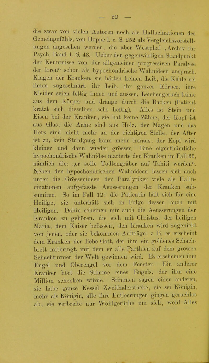 die zwar von vielen Autoren noch als Hallucinationen des Gemeingefühls, von Hoppe 1. c. S. 252 als Vergleichsvorstell- ungen angesehen werden, die aber Westplial „Archiv für Psych. Band 1, S. 48. Ueber den gegenwärtigen Standpunkt der Kenntnisse von der allgemeinen progressiven Paralyse der Irren“ schon als hypochondrische Wahnideen ansprach. Klagen der Kranken, sie hätten keinen Leib, die Kehle sei ihnen zugeschnürt, ihr Leib, ihr ganzer Körper, ihre Kleider seien fettig innen und aussen, Leichengeruch käme aus dem Körper und dränge durch die Backen (Patient kratzt sich dieselben sehr heftig). Alles ist Stein und Eisen bei der Kranken, sie hat keine Zähne, der Kopf ist aus Glas, die Arme sind aus Holz, der Magen und das Herz sind nicht mehr an der richtigen Stelle, der After ist zu, kein Stuhlgang kann mehr heraus, der Kopf wird kleiner und dann wieder grösser. Eine eigenthümliche hypochondrische Wahnidee marterte den Kranken im Fall 25, nämlich die: „er solle Todtengräber auf Tahiti werden“. Neben den hypochondrischen Wahnideen lassen sich auch unter die Grössenideen der Paralytiker viele als Hallu- cinationen aufgefasste Aeusserungen der Kranken sub- sumiren. So im Fall 12: die Patientin hält sich für eine Heilige, sie unterhält sich in Folge dessen auch mit Heiligen. Dahin scheinen mir auch die Aeusserungen der Kranken zu gehören, die sich mit Christus, der heiligen Maria, dem Kaiser befassen, den Kranken wird zugenickt von jenen, oder sie bekommen Aufträge; z. B. es erscheint dem Kranken der liebe Gott, der ihm ein goldenes Schach- brett mitbringt, mit dem er alle Parthien auf dem grossen Schachturnier der Welt gewinnen wird. Es erscheinen ihm Engel und Oberengel vor dem Fenster. Ein anderer Kranker hört die Stimme eines Engels, der ihm eine Million schenken würde. Stimmen sagen einer anderen, sie habe ganze Kessel Zweithalerstücke, sie sei Königin, mehr als Königin, alle ihre Entleerungen gingen geruchlos ab, sie verbreite nur Wohlgerüche um sich, wohl Alles