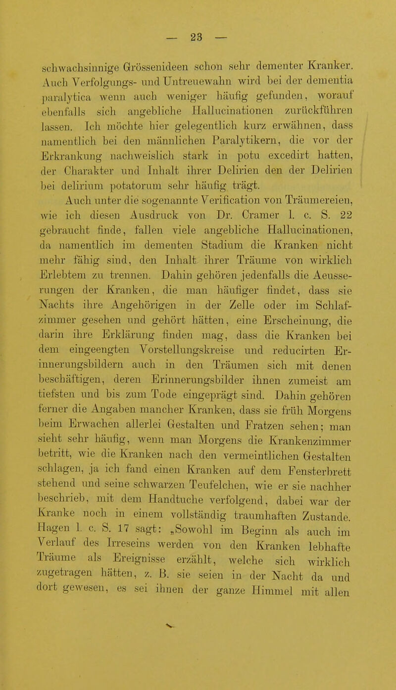schwachsinnige Grössenideen schon sehr dementer Kranker. Auch Verfolgungs- undUntreuewahn wird hei der dementia paralytica wenn auch weniger häufig gefunden, worauf ebenfalls sich angebliche Hallucinationen zurückführen lassen. Ich möchte hier gelegentlich kurz erwähnen, dass namentlich bei den männlichen Paralytikern, die vor der Erkrankung nachweislich stark in potu excedirt hatten, der Charakter und Inhalt ihrer Delirien den der Delirien bei delirium potatorum sehr häufig trägt. Auch unter die sogenannte Verification von Träumereien, wie ich diesen Ausdruck von Dr. Gramer 1. c. S. 22 gebraucht finde, fallen viele angebliche Hallucinationen, da namentlich im dementen Stadium die Kranken nicht mehr fähig sind, den Inhalt ihrer Träume von wirklich Erlebtem zu trennen. Dahin gehören jedenfalls die Aeusse- rungen der Kranken, die man häufiger findet, dass sie Nachts ihre Angehörigen in der Zelle oder im Schlaf- zimmer gesehen und gehört hätten, eine Erscheinung, die darin ihre Erklärung finden mag, dass die Kranken bei dem eingeengten Vorstellungskreise und reducirten Er- innerungsbildern auch in den Träumen sich mit denen beschäftigen, deren Erinnerungsbilder ihnen zumeist am tiefsten und bis zum Tode eingeprägt sind. Dahin gehören ferner die Angaben mancher Kranken, dass sie früh Morgens beim Erwachen allerlei Gestalten und Fratzen sehen; man sieht sehr häufig, wenn man Morgens die Krankenzimmer betritt, wie die Kranken nach den vermeintlichen Gestalten schlagen, ja ich fand einen Kranken auf dem Fensterbrett stehend und seine schwarzen Teuf eichen, wie er sie nachher beschrieb, mit dem Handtuche verfolgend, dabei war der Kranke noch in einem vollständig traumhaften Zustande. Hagen 1. c. S. 17 sagt: „Sowohl im Beginn als auch im Verlauf des Irreseins werden von den Kranken lebhafte Träume als Ereignisse erzählt, welche sich wirklich zugetragen hätten, z. B. sie seien in der Nacht da und dort gewesen, es sei ihnen der ganze Himmel mit allen