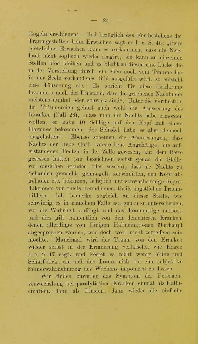 Engeln ei schienen“. Und bezüglich des Fortbestehens der Traumgestalten beim Erwachen sagt er 1. c. S. 48: „Beim plötzlichen Erwachen kann es Vorkommen, dass die Netz- haut nicht sogleich wieder reagirt, sie kann an einzelnen Stellen blöd bleiben und es bleibt an diesen eine Lücke, die in der Vorstellung durch ein eben noch vom Traume her in der Seele vorhandenes Bild ausgefüllt wird, so entsteht eine Täuschung etc. Es spricht für diese Erklärung besonders auch der Umstand, dass die gesehenen Nachbilder meistens dunkel oder schwarz sind“. Unter die Verificntion der Träumereien gehört auch wohl die Aeusserung des Kranken (Fall 28), „dass man ihn Nachts habe ermorden wollen, er habe 10 Schläge auf den Kopf mit einem Hammer bekommen, der Schädel habe es aber dennoch ausgehalten“. Ebenso scheinen die Aeusserungen, dass Nachts der liebe Gott, verstorbene Angehörige, die auf- erstandenen Todten in der Zelle gewesen, auf dem Bette gesessen hätten (sie bezeichnen selbst genau die Stelle, wo dieselben standen oder sassen), dass sie Nachts zu Schanden gemacht, gemangelt, zerschnitten, den Kopf ab- gehauen etc. bekämen, lediglich nur schwachsinnige Repro- duktionen von theils freundlichen, theils ängstlichen Traum- bildern. Ich bemerke zugleich an dieser Stelle, wie schwierig es in manchem Falle ist, genau zu unterscheiden, wo die Wahrheit anfängt und das Traumartige aufhört, und dies gilt namentlich von den derneuteren Kranken, denen allerdings von Einigen Hallucinatiouen überhaupt abgesprochen werden, was doch wohl nicht zutreffend sein möchte. Manchmal wird der Traum von den Kranken wieder selbst in der Erinnerung verfälscht, wie Hagen 1. c. S. 17 sagt, und kostet es nicht wenig Mühe und Scharfblick, um sich den Traum nicht für eine subjektive Sinneswahrnehmung des Wachens imponiren zu lassen. Wir finden zuweilen das Symptom der Personen- verwechslung bei paralytischen Kranken einmal als Hallu- ciuation, dann als Illusion, dann wieder die einfache