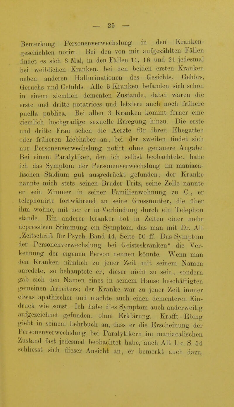 Bemerkung Person en venv ech sl 1111g in den Kranken- geschichten notirt. Bei den von mir aufgezählten hüllen findet es sich 3 Mal, in den Fällen 11, 16 und 21 jedesmal bei weiblichen Kranken, bei den beiden ersten Kranken neben anderen Hallucinationen des Gesichts, Gehörs, Geruchs und Gefühls. Alle 3 Kranken befänden sich schon in einem ziemlich dementen Zustande, dabei waren die erste und dritte potatrices und letztere auch noch frühere puella publica. Bei allen 3 Kranken kommt ferner eine ziemlich hochgradige sexuelle Erregung hinzu. Die erste und dritte Frau sehen die Aerzte für ihren Ehegatten oder früheren Liebhaber an, bei der zweiten findet sich nur Personenverwechslung notirt ohne genauere Angabe. Bei einem Paralytiker, den ich selbst beobachtete, habe ich das Symptom der Personenverwechslung im maniaca- lischen Stadium gut ausgedrückt gefunden; der Kranke nannte mich stets seinen Bruder Fritz, seine Zelle nannte er sein Zimmer in seiner Familienwohnung zu C., er telephonirte fortwährend an seine Grossmutter, die über ihm wohne, mit der er in Verbindung durch ein Telephon stände. Ein anderer Kranker bot in Zeiten einer mehr depressiven Stimmung ein Symptom, das man mit Dr. Alt „Zeitschrift für Psych. Band 44, Seite 50 ff. Das Symptom der Personenverwechslung bei Geisteskranken“ die Ver- kennung der eigenen Person nennen könnte. Wenn man den Kranken nämlich zu jener Zeit mit seinem Kamen anredete, so behauptete er, dieser nicht zu sein, sondern gab sich den Namen eines in seinem Hause beschäftigten gemeinen Arbeiters; der Kranke war zu jener Zeit immer etwas apathischer und machte auch einen dementeren Ein- druck wie sonst. Ich habe dies Symptom auch anderweitig aufgezeichnet gefunden, ohne Erklärung. Krafft- Ebing giebt in seinem Lehrbuch an, dass er die Erscheinung der I ersonenverweehslung bei Paralytikern im maniacalischen Zustand fast jedesmal beobachtet habe, auch Alt 1. c. S. 54 schliesst sich dieser Ansicht an, er bemerkt auch dazu,