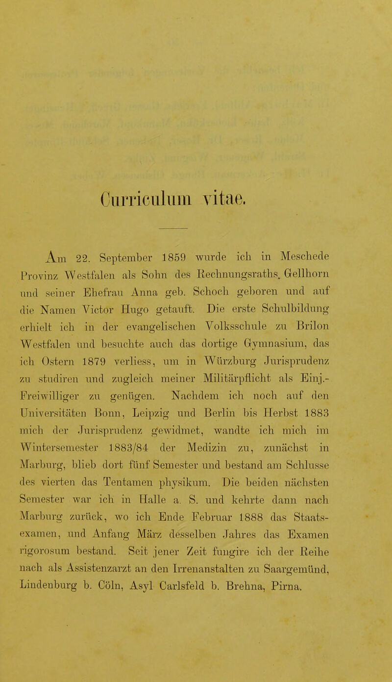 Curriculum vitae. Am 22. September 1859 wurde ich in Meschede Provinz Westfalen als Sohn des Rechnungsraths. Gellhorn und seiner Ehefrau Anna geh. Schoch geboren und auf die Namen Victor Hugo getauft. Die erste Schulbildung erhielt ich in der evangelischen Volksschule zu Brilon Westfalen und besuchte auch das dortige Gymnasium, das ich Ostern 1879 verliess, um in Würzburg Jurisprudenz zu studiren und zugleich meiner Militärpflicht als Einj.- Freiwilliger zu genügen. Nachdem ich noch auf den Universitäten Bonn, Leipzig und Berlin bis Herbst 1883 mich der Jurisprudenz gewidmet, wandte ich mich im Wintersemester 1883/84 der Medizin zu, zunächst in Marburg, blieb dort fünf Semester und bestand am Schlüsse des vierten das Tentamen physikum. Die beiden nächsten Semester war ich in Halle a. S. und kehrte dann nach Marburg zurück, wo ich Ende Februar 1888 das Staats- examen, und Anfang März desselben Jahres das Examen rigorosum bestand. Seit jener Zeit fungire ich der Reihe nach als Assistenzarzt an den Irrenanstalten zu Saargemünd, Lindenburg b. Cöln, Asyl Carisfeld b. Brehna, Pirna.