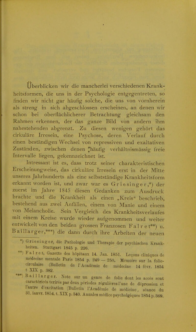 Überblicken wir die mancherlei verschiedenen Krank- heitsformen, die uns in der Psychologie entgegentreten, so finden wir nicht gar häufig solche, die uns von vornherein als streng in sich abgeschlossen erscheinen, an denen wir schon bei oberflächlicherer Betrachtung gleichsam den Rahmen erkennen, der das ganze Bild von andern ihm nahestehenden abgrenzt. Zu diesen wenigen gehört das cirkuläre Irresein, eine Ps}mhose, deren Verlauf durch einen beständigen Wechsel von repressiven und exaltativen Zuständen, zwischen denen ^häufig verhältnismässig freie Intervalle liegen, gekennzeichnet ist. Intressant ist es, dass trotz seiner charakteristischen Erscheinungweise, das cirkuläre Irresein erst in der Mitte unseres Jahrhunderts als eine selbstständige Krankheitsform erkannt worden ist, und zwar war es Griesinger,*) der zuerst im Jahre 1845 diesen Gedanken zum Ausdruck brachte und die Krankheit als einen „Kreis“ beschrieb, bestehend aus zwei Anfällen, einem von Manie und einem von Melancholie. Sein Vergleich des Krankheitsverlaufes mit einem Kreise wurde wieder aufgenommen und weiter entwickelt von den beiden grossen Franzosen Fair et**) u. Baillarger,***) die dann durch ihre Arbeiten der neuen *) Griesinger, die Pathologie und Therapie der psychischen Krank- heiten. Stuttgart 1845 p. 226. **) F a 1 r e t, Gazette des höpitaux 14. Jan. 1851. Leqons cliuiques de medecine mentale Paris 1854 p. 249 - 250. Memoire sur la folie- circulaire (Bulletin de l’Academie de medecine 14 fevr. 1854 t XIX p. 382. ) Baillarger. Note sur un genre de folie dont les aeces sont caractences terires par deux periodes regulieres l’une de depressiou et lautre d’excitation (Bulletin l’Academie de medicine, söance du 31. lanvr. 18o4. t. XIX p. 340. Annales medico psycholgiques 1854 p. 369.