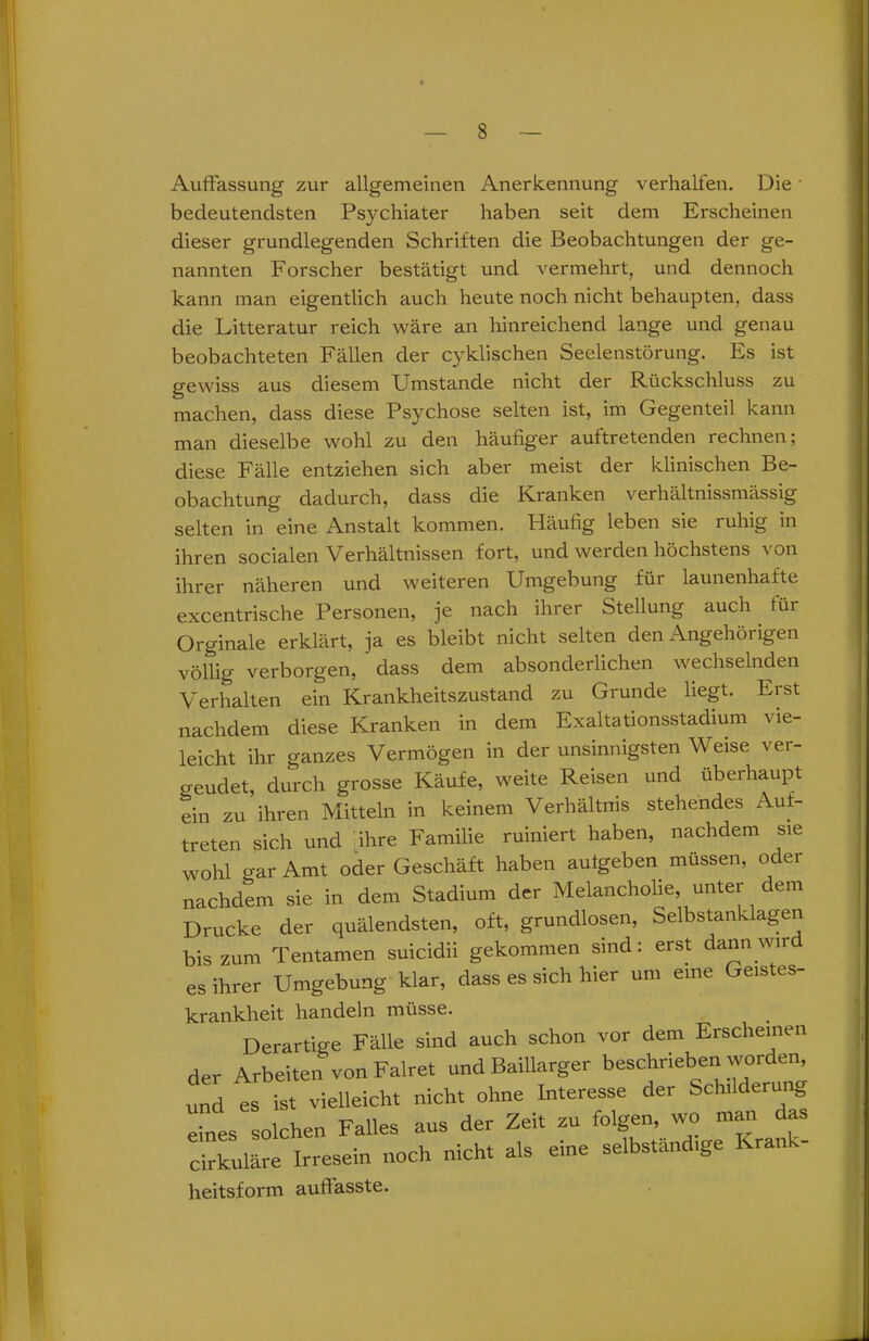 Auffassung zur allgemeinen Anerkennung verhalten. Die * bedeutendsten Psychiater haben seit dem Erscheinen dieser grundlegenden Schriften die Beobachtungen der ge- nannten Forscher bestätigt und vermehrt, und dennoch kann man eigentlich auch heute noch nicht behaupten, dass die Litteratur reich wäre an hinreichend lange und genau beobachteten Fällen der cyklischen Seelenstörung. Es ist gewiss aus diesem Umstande nicht der Rückschluss zu machen, dass diese Psychose selten ist, im Gegenteil kann man dieselbe wohl zu den häufiger auftretenden rechnen; diese Fälle entziehen sich aber meist der klinischen Be- obachtung dadurch, dass die Kranken verhältnissmässig selten in eine Anstalt kommen. Häufig leben sie ruhig in ihren socialen Verhältnissen fort, und werden höchstens von ihrer näheren und weiteren Umgebung für launenhafte excentrische Personen, je nach ihrer Stellung auch tüi Orginale erklärt, ja es bleibt nicht selten den Angehörigen völlig verborgen, dass dem absonderlichen wechselnden Verhalten ein Krankheitszustand zu Grunde liegt. Erst nachdem diese Kranken in dem Exaltationsstadium vie- leicht ihr ganzes Vermögen in der unsinnigsten Weise ver- geudet, durch grosse Käufe, weite Reisen und überhaupt ein zu ihren Mitteln in keinem Verhältnis stehendes Auf- treten sich und ihre Familie ruiniert haben, nachdem sie wohl gar Amt oder Geschäft haben autgeben müssen, oder nachdem sie in dem Stadium der Melancholie, unter dem Drucke der quälendsten, oft, grundlosen, Selbstanklagen bis zum Tentamen suicidii gekommen sind: erst dann wir es ihrer Umgebung klar, dass es sich hier um eine Geistes- rankheit handeln müsse. Derartige Fälle sind auch schon vor dem Erscheinen er Arbeiten von Falret und Baillarger beschrieben worden, „d es ist vielleicht nicht ohne Interesse der Schilderung ,nes solchen Falles aus der Zeit au folgen, wo matt das irkuläre Irresein noch nicht als eine selbständige Krank- eitsform auffasste.