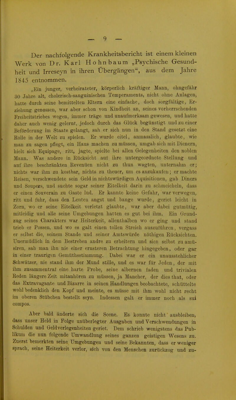 Der nachfolgende Krankheitsbericht ist einem kleinen Werk von D r. Karl Hohnbaum „Psychische Gesund- heit und Irreseyn in ihren Übergängen“, aus dem Jahre 1845 entnommen. .Ein junger, verheirateter, körperlich kräftiger Mann, ohngefähr 30 Jahre alt, cholerisch-sanguinischen Temperaments, nicht ohne Anlagen, hatte durch seine bemittelten Eltern eine einfache, doch sorgfältige, Er- ziehung genossen, war aber schon von Kindheit an, seines vorherrschenden Freiheitstriebes wegen, immer träge und unaufmerksam gewesen, und hatte daher auch wenig gelernt, jedoch durch das Glück begünstigt und zu einer Beförderung im Staate gelangt, sah er sich nun in den Stand gesetzt eine Rolle in der Welt zu spielen. Er wurde eitel, amnasslich, glaubte, wie mau zu sagen pflegt, ein Haus machen zu müssen, umgab sich mit Dienern, hielt sich Equipage, ritt, jagte, spielte bei allen Gelegenheiten den noblen Mann. Was andere in Rücksicht auf ihre untergeordnete Stellung und auf ihre beschränkten Revenüen nicht zu thun wagten, unternahm er; nichts war ihm zu kostbar, nichts zu theuer, um es anzukaufen; er machte Reisen, verschwendete sein Geld in nichtswürdigen Aquisitionen, gab Diners und Soupers, und suchte sogar seiner Eitelkeit darin zu schmeicheln, dass er einen Souverain zu Gaste lud. Er kannte keine Gefahr, war verwegen, ritt und fuhr, dass den Leuten angst und bange wurde, geriet leicht in Zorn, wo er seine Eitelkeit verletzt glaubte, war aber dabei gutmütig, mitleidig und alle seine Umgebungen hatten es gut bei ihm. Ein Grund- zug seines Charakters war Heiterkeit, allenthalben wo er ging und stand trieb er Possen, und wo es galt einen tollen Streich auszuführen, vergass er selbst die, seinem Stande und seiner Amtswürde nöthigen Rücksichten. Uuermüdlich in dem Bestreben andre zu erheitern und sicn selbst zu amü- siren, sah man ihn nie einer ernsteren Betrachtung hingegeben, oder gar in einer traurigen Gemlithsstimmung. Dabei war er ein unausstehlicher Schwätzer, nie stand ihm der Mund stille, und es war für Jeden, der mit ihm zusammentraf eine harte Probe, seine albernen faden und trivialen Reden längere Zeit mitanhören zu müssen, ja Mancher, der dies that, oder das Extravagante und Bizarre in seinen Handlungen beobachtete, schüttelte wohl bedenklich den Kopf und meinte, es müsse mit ihm wohl nicht recht im oberen Stübchen bestellt seyn. Indessen galt er immer noch als sui compos. Aber bald änderte sich die Scene. Es konnte nicht ausbleiben, dass unser Held in Folge unüberlegter Ausgaben und Verschwendungen in Schulden und Geldverlegenheiten geriet. Dem schrieb wenigstens das Pub- likum die nun folgende Umwandlung seines ganzen geistigen Wesens zu. Zuerst bemerkten seine Umgebungen und seine Bekannten, dass er weniger sprach, seine Heiterkeit verlor, sich von den Menschen zurückzog und zu-