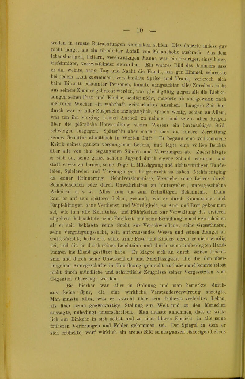 weilen in ernste Betrachtungen versunken schien. Dies dauerte iudess gar nicht lange, als ein förmlicher Anfall von Melancholie ausbrach. Aus dem lebenslustigen, heitern, geschwätzigen Manne war ein trauriger, einsylbiger tiefsinniger, verzweifelnder geworden. Ein wahres Bild des Jammers sass ei da, weinte, rang Tag und Nacht die Hände, sah gen Himmel, schreckte bei jedem Laut zusammen, verschmähte Speise und Trank, verkroch sich beim Eintritt bekannter Personen, konnte okngcachtet. alles Zuredens nicht aus seinem Zimmer gebracht werden, war gleichgültig gegen alle die Liebko- sungen seiner Frau und Kinder, schlief nicht, magerte ab und gewann nach mehreren Wochen ein wahrhaft geisterhaftes Ansehen. Längere Zeit hin- durch war er aller Zusprache unzugänglich, sprach wenig, schien an Allem, was um ihn vorging, keinen Antheil zu nehmen und setzte allen Fragen über die plötzliche Umwandlung seines Wesens ein hartnäckiges Still- schweigen entgegen. Späterhin aber machte sich die innere Zerrüttung seines Gemüths allmählich in Worten Luft. Er begann eine vollkommene Kritik seines ganzen vergangenen Lebens, und legte eine völlige Beichte über alle von ihm begangenen Sünden und Verirrungen ab. Zuerst klagte er sich an, seine ganze schöne Jugend durch eigene Schuld verloren, und statt etwas zu leimen, seine Tage in Miissiggang und nichtswürdigen Tände- leien, Spielereien und Vergnügungen hingebracht zu haben. Nichts entging da seiner Erinnerung. Schulversäumnisse, Versuche seine Lehrer durch Schmeicheleien oder durch Unwahrheiten zu hintergehen, untergeschobne Arbeiten u. s. w. Alles kam da zum freimütigen Bekenntnis. Daun kam er auf sein späteres Leben, gestand, wie er durch Konnexionen und Empfehlungen ohne Verdienst und Würdigkeit, zu Amt und Brot gekommen sei, wie ihm alle Kenntnisse und Fähigkeiten zur Verwaltung des ersteren abgehen; beleuchtete seine Eitelkeit und seine Bemühungen mehr zu scheinen als er sei; beklagte seine Sucht zur Verschwendung, seine Grossthuerei, seine Vergnügungssucht, sein aufbrausendes Wesen und seinen Mangel an Gottesfurcht; bedauerte seine arme Frau und Kinder, deren er nicht würdig sei, und die er durch seinen Leichtsinn und durch seine unüberlegten Hand- lungen ins Elend gestürzt habe. Er klagte sich an durch seinen Leicht- sinn und durch seine Unwissenheit und Nachlässigkeit alle die ihm über- tragenen Amtsgeschäfte in Unordnung gebracht zu haben und konnte selbst nicht durch mündliche und schriftliche Zeugnisse seiner Vorgesetzten vom Gegenteil überzeugt werden. Bis hierher war alles in Ordnung und man bemerkte durch- aus keine Spur, die eine wirkliche Verstandesverwirrung anzeigte. Man musste alles, was er sowohl über sein früheres verfehltes Leben, als über seine gegenwärtige Stellung zur Welt und zu den Menschen aussagte, unbedingt unterschreiben. Mau musste aunehmen, dass er wirk- lich zur Einkehr in sich selbst und zu einer klaren Einsicht in alle seine früheren Verirrungen und Fehler gekommen sei. Der Spiegel in dem er sich erblickte, warf wirklich ein treues Bild seines ganzen bisherigen Lebeus
