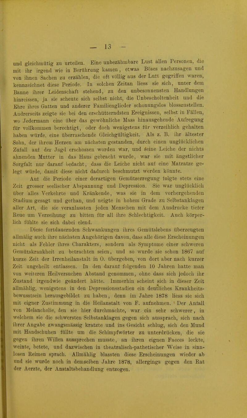 und gleichmütig zu urteilen. Eine unbezähmbare Lust allen I ersonen, die mit ihr irgend wie in Berührung kamen, etwas Böses uachzusagen und von ihnen Sachen zu erzählen, die oft völlig aus der Luft gegiiffen uaien, kennzeichnet diese Periode. In solchen Zeitan liess sie sich, unter dem Banne ihrer Leidenschaft stehend, zu den unbesonnensten Handlungen hinreissen, ja sie scheute sich selbst nicht, die Unbescholtenheit und die Ehre ihres Gatten und anderer Familienglieder schonungslos blosszustellen. Andrerseits zeigte sie bei den erschütterndsten Ereignissen, selbst in Fällen, wo Jedermann eine über das gewöhnliche Mass hinausgeheude Aufregung für vollkommen berechtigt, oder doch wenigstens für verzeihlich gehalten haben würde, eine überraschende Gleichgültigkeit. Als z. B. ihr ältester Sohn, der ihrem Herzen am nächsten gestanden, durch einen unglücklichen Zufall auf der Jagd erschossen worden war, und Seine Leiche der nichts ahnenden Mutter in das Haus gebracht wurde, war sie mit ängstlicher Sorgfalt nur darauf bedacht, dass die Leiche nicht auf eine Matratze ge- legt würde, damit diese nicht dadurch beschmutzt werden könnte. Auf die Periode einer derartigen Gemütserregung folgte stets eine Zeit grosser seelischer Abspannung und Depression. Sie war unglücklich über alles Verkehrte und Kränkende, was sie in dem vorhergehenden Stadium gesagt und gethan, und neigte in hohem Grade zu Selbstanklagen aller Art, die sie veranlassten jeden Menschen mit dem Ausdrucke tiefer Reue um Verzeihung zu bitten für all ihre Schlechtigkeit. Auch körper- lich fühlte sie sich dabei elend. Diese fortdauernden Schwankungen ihres Gemütslebens überzeugten allmälig auch ihre nächsten Angehörigen davon, dass alle diese Erscheinungen nicht als Fehler ihres Charakters, sondern als Symptome einer schweren Gemütskrankheit zu betrachten seien, und so wurde sie schon 1867 auf kurze Zeit der Irrenheilanstalt in 0. übergeben, von dort aber nach kurzer Zeit ungeheilt entlassen. In den darauf folgenden 10 Jahren hatte man von weiteren Heilversuchen Abstand genommen, ohne dass sich jedoch ihr Zustand irgendwie geändert hätte. Immerhin scheint sich in dieser Zeit allmählig, wenigstens in den Depressionsstadien ein deutliches Krankheits- bewusstsein herausgebildet zu haben, denn im Jahre 1878 liess sie sich mit eigner Zustimmung in die Heilanstalt von F. aufnehmen. ' Der Anfall von Melancholie, den sie hier durchmachte, war ein sehr schwerer, in welchem sie die schwersten Selbstanklagen gegen sich aussprach, sich nach ihrer Angabe zwangsmässig kratzte und ins Gesicht schlug, sich den Mund mit Handschuhen füllte um die Schimpfwörter zu unterdrücken, die sie gegen ihren Willen aussprechen musste, an ihren eignen Faeces leckte, weinte, betete, und dazwischen in theatralisch-pathetischer Weise in sinn- losen Reimen sprach. Allmählig blassten diese Erscheinungen wieder ab und sie wurde noch in demselben Jahre 1878, allergings gegen den Rat der Aerzte, der Anstaltsbehandlung entzogen.