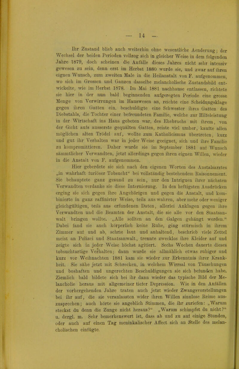 Ihr Zustand blieb auch weiterhin ohne wesentliche Aenderung; der Wechsel der beiden Perioden vollzog sich in gleicher Weise in dem folgenden Jahre 1879, doch scheinen die Anfälle dieses Jahres nicht sehr intensiv gewesen zu sein, denn erst im Herbst 1880 wurde sie, und zwar auf ihren eignen Wuusch, zum zweiten Male iu die Heilanstalt von F. aufgenorameu, wo sich im Grossen und Ganzen dasselbe melancholische Zustandsbild ent- wickelte, wie im Herbst 1878. Im Mai 1881 nachhause entlassen, richtete sie hier in der nun bald beginnenden aufgeregten Periode eine grosse Menge von Verwirrungen im Hauswesen an, reichte eine Scheidungsklage gegen ihren Gatten ein. beschuldigte eine Schwester ihres Gatten des Diebstahls, die Tochter einer befreundeten Familie, welche zur Hilfeleistung in der Wirtschaft ins Haus gebeten war, des Ehebruchs mit ihrem, von der Gicht aufs ausserste gequälten Gatten, reiste viel umher, kaufte allen möglichen alten Trödel auf, wollte zum Katholicismus übertreten, kurz und gut ihr Verhalten war in jeder Weise geeignet, sich und ihre Familie zu kompromittieren. Daher wurde sie im September 1881 auf Wunsch sämmtlicher Verwandten, jetzt allerdings gegen ihren eignen Willen, wieder in die Anstalt von F. aufgenommen. Hier geberdete sie sich nach den eigenen Worten des Anstalsarztes „in wahrhaft furioser Tobsucht“ bei vollständig bestehendem Raisonnement. Sie behauptete ganz gesund zu sein, nur den Intrigueu ihrer nächsten Verwandten verdanke sie diese Internierung. In den heftigsten Ausdrücken erging sie sich gegen ihre Angehörigen und gegen die Anstalt, und kom- binierte in ganz raffinirter Weise, teils aus wahren, aber mehr oder weniger gleichgültigen, teils aus erfundenen Daten, allerlei Anklagen gegen ihre Verwandten und die Beamten der Anstalt, die sie alle vor den Staatsan- walt bringen wollte. „Alle sollten an den Galgen gehängt werden.“ Dabei fand sie auch körperlich keine Ruhe, ging stürmisch in ihrem Zimmer auf und ab, schrie laut und anhaltend, beschrieb viele Zettel meist an Polizei und Staatsanwalt, trennte zwecklos ihre Kleider auf und zeigte sich in jeder Weise höchst agitiert. Sechs Wochen dauerte dieses tobsuchtartige Verhalten; dann wurde sie allmählich etwas ruhiger und kurz vor Weihnachten 1881 kam sie wieder zur Erkenntnis ihrer Krank- heit. Sie sähe jetzt mit Schrecken, in welchem Wirrsal von Täuschungen und boshaften und ungerechten Beschuldigungen sie sich befunden habe. Ziemlich bald bildete sich bei ihr dann wieder das typische Bild der Me- lancholie. heraus mit allgemeiner tiefer Depression. Wie in den Anfällen der vorhergehenden Jahre traten auch jetzt wieder Zwangsvorstellungen bei ihr auf, die sie veranlassten wider ihren Willen sinnlose Reime aus- zusprechen; auch hörte sie angeblich Stimmen, die ihr zuriefen: „Warum steckst du denn die Zunge nicht heraus?“ „Warum schimpfst du nicht?“ u. dergl. m. Sehr bemerkenswert ist, dass ab und zu auf einige Stunden, oder auch auf einen Tag meninkalischer Affect sich au Stelle des melan- cholischen einfügte.