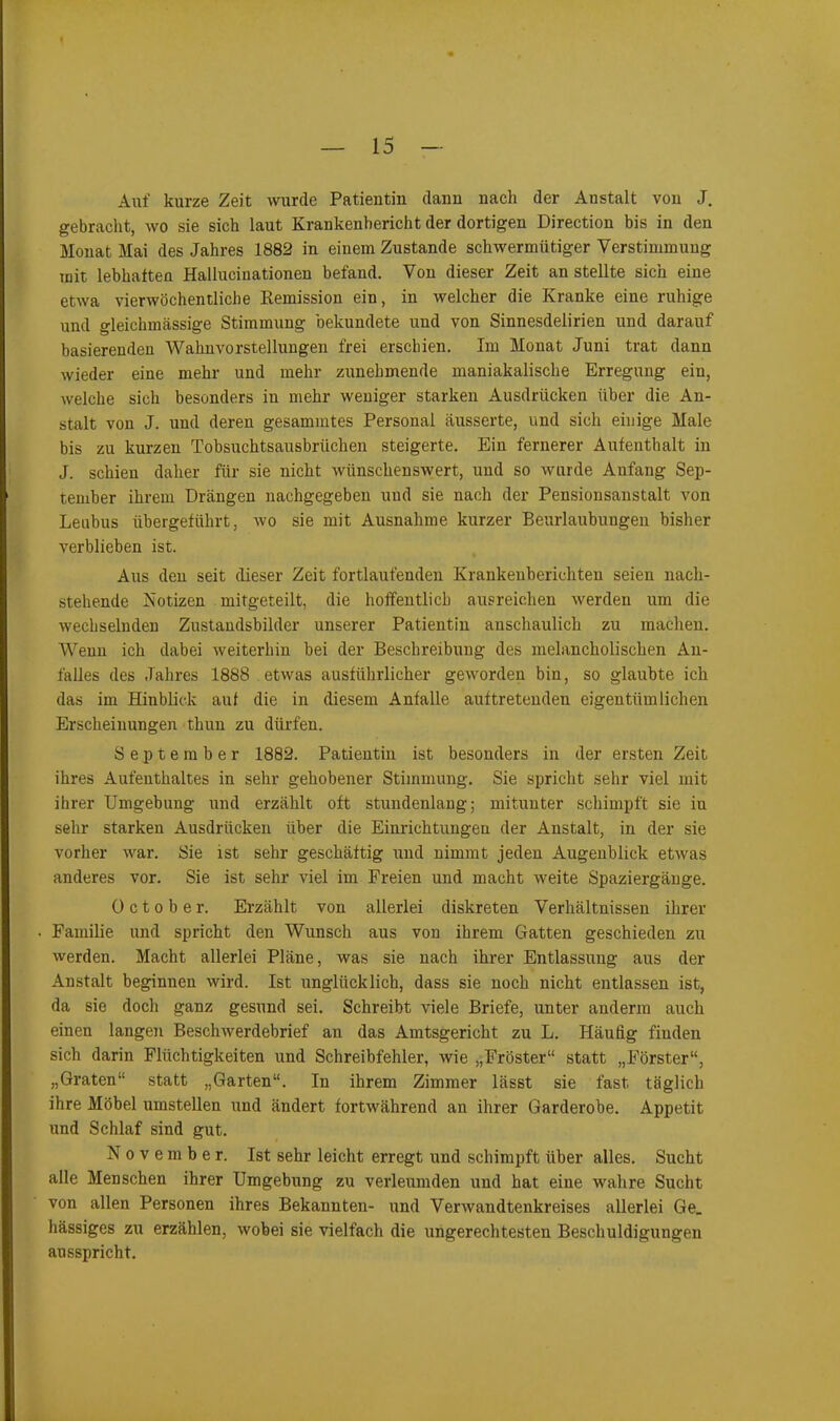 Auf kurze Zeit wurde Patientin dann nach der Anstalt von J. gebracht, wo sie sich laut Krankenbericht der dortigen Direction bis in den Monat Mai des Jahres 1882 in einem Zustande schwermütiger Verstimmung mit lebhaften Hallucinationen befand. Von dieser Zeit an stellte sich eine etwa vierwöchentliche Remission ein, in welcher die Kranke eine ruhige und gleichmässige Stimmung bekundete und von Sinnesdelirien und darauf basierenden Wahnvorstellungen frei erschien. Im Monat Juni trat dann wieder eine mehr und mehr zunehmende maniakalische Erregung ein, welche sich besonders in mehr weniger starken Ausdrücken über die An- stalt von J. und deren gesamintes Personal äusserte, und sich einige Male bis zu kurzen Tobsuchtsausbrüchen steigerte. Ein fernerer Aufenthalt in J. schien daher für sie nicht wünschenswert, und so wurde Anfang Sep- tember ihrem Drängen nachgegeben und sie nach der Pensionsanstalt von Leubus übergeführt, wo sie mit Ausnahme kurzer Beurlaubungen bisher verblieben ist. Aus den seit dieser Zeit fortlaufenden Krankenberichten seien nach- stehende Notizen mitgeteilt, die hoffentlich ausreichen werden um die wechselnden Zustandsbilder unserer Patientin anschaulich zu machen. Wenn ich dabei weiterhin bei der Beschreibung des melancholischen An- falles des Jahres 1888 etwas ausführlicher geworden bin, so glaubte ich das im Hinblick auf die in diesem Anfalle auf tretenden eigentümlichen Erscheinungen tlmn zu dürfen. September 1882. Patientin ist besonders in der ersten Zeit ihres Aufenthaltes in sehr gehobener Stimmung. Sie spricht sehr viel mit ihrer Umgebung und erzählt oft stundenlang; mitunter schimpft sie in sehr starken Ausdrücken über die Einrichtungen der Anstalt, in der sie vorher war. Sie ist sehr geschäftig und nimmt jeden Augenblick etwas anderes vor. Sie ist sehr viel im Freien und macht weite Spaziergänge. October. Erzählt von allerlei diskreten Verhältnissen ihrer Familie und spricht den Wunsch aus von ihrem Gatten geschieden zu werden. Macht allerlei Pläne, was sie nach ihrer Entlassung aus der Anstalt beginnen wird. Ist unglücklich, dass sie noch nicht entlassen ist, da sie doch ganz gesund sei. Schreibt viele Briefe, unter anderm auch einen langen Beschwerdebrief an das Amtsgericht zu L. Häufig finden sich darin Flüchtigkeiten und Schreibfehler, wie „Froster“ statt „Förster“, „Graten“ statt „Garten“. In ihrem Zimmer lässt sie fast täglich ihre Möbel umstellen und ändert fortwährend an ihrer Garderobe. Appetit und Schlaf sind gut. November. Ist sehr leicht erregt und schimpft über alles. Sucht alle Menschen ihrer Umgebung zu verleumden und hat eine wahre Sucht von allen Personen ihres Bekannten- und Verwandtenkreises allerlei Ge. hässiges zu erzählen, wobei sie vielfach die ungerechtesten Beschuldigungen ausspricht.