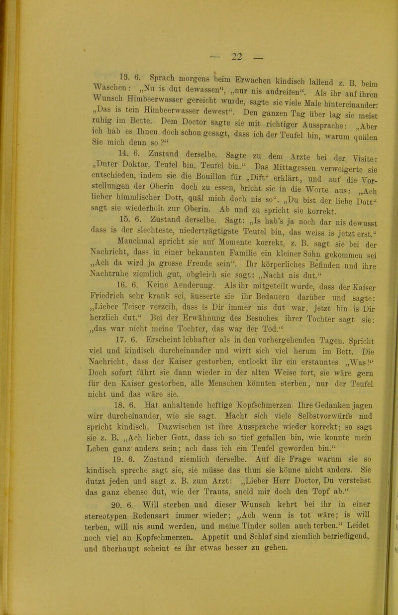 ich hab es Ihnen doch schon gesagt, dass ich der Teufel bin, warum quälen Sie mich denn so ?“ 1 U. 6. Zustand derselbe. Sagte zu dem Arzte bei der Visite- „Duter Doktor, Teufel bin, Teufel bin.“ Das Mittagessen verweigerte sie entschieden, indem sie die Bouillon für „Dift“ erklärt, und auf die Vor- stellungen der Oberin doch zu essen, bricht sie in die Worte aus: „Ach lieber himmlischer Dott, quäl mich doch nis so“. „Du bist der liebe Dott“ sagt sie wiederholt zur Oberin. Ab und zu spricht sie korrekt. 15. 6. Zustand derselbe. Sagt: „Is hab’s ja noch dar nis dewusst dass is der siechteste, niederträgtigste Teufel bin, das weiss is jetzt erst “ Manchmal spricht sie auf Momente korrekt, z. B. sagt sie bei der Nachricht, dass in einer bekannten Familie ein kleiner Sohn gekommen sei „Ach da wird ja grosse Freude sein“. Ihr körperliches Befinden und ihre Nachtruhe ziemlich gut, obgleich sie sagt: „Nacht nis dut.“ 16. 6. Keine Aenderung. Als ihr mitgeteilt wurde, dass der Kaiser Friedrich sehr krank sei, äusserte sie ihr Bedauern darüber und sagte: „Lieber Teiser verzeih, dass is Dir immer nis dut war, jetzt bin is Dir herzlich dut.“ Bei der Erwähnung des Besuches ihrer Tochter sagt sie: „das war nicht meine Tochter, das war der Tod.“ 17. 6. Erscheint lebhafter als in den vorhergehenden Tagen. Spricht viel und kindisch durcheinander und wirft sich viel herum im Bett. Die Nachricht, dass der Kaiser gestorben, entlockt ihr ein erstauntes „Was!“ Doch sofort fährt sie dann wieder in der alten Weise fort, sie wäre gern für den Kaiser gestorben, alle Menschen könnten sterben, nur der Teufel nicht und das wäre sie. 18. 6. Hat anhaltende heftige Kopfschmerzen. Ihre Gedanken jagen wirr durcheinander, wie sie sagt. Macht sich viele Selbstvorwürfe nud spricht kindisch. Dazwischen ist ihre Aussprache wieder korrekt; so sagt sie z. B. „Ach lieber Gott, dass ich so tief gefallen bin, wie konnte mein Leben ganz-anders sein; ach dass ich ein Teufel geworden bin.“ 19. 6. Zustand ziemlich derselbe. Auf die Frage warum sie so kindisch spreche sagt sie, sie müsse das thun sie könne nicht anders. Sie dutzt jeden und sagt z. B. zum Arzt: „Lieber Herr Doctor, Du verstehst das ganz ebenso dut, wie der Trauts, sneid mir doch den Topf ab.“ 20. 6. Will sterben und dieser Wunsch kehrt bei ihr in einer stereotypen Kedensart immer wieder; „Ach wenn is tot wäre; is will terben, will nis sund werden, und meine Tinder sollen auch terben.“ Leidet noch viel an Kopfschmerzen. Appetit und Schlaf sind ziemlich befriedigend, und überhaupt scheint es ihr etwas besser zu gehen.
