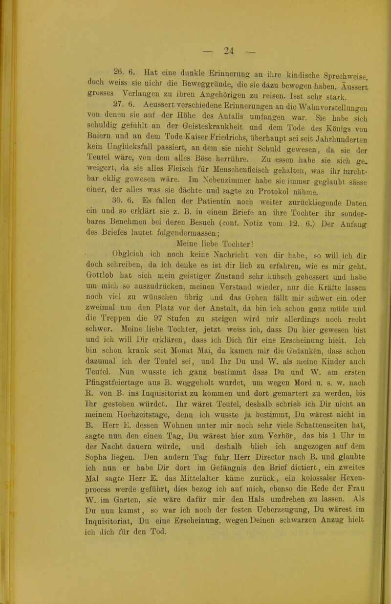 26. 6. Hat eine dunkle Erinnerung an ihre kindische Sprechweise doch weiss sie nicht die Beweggründe, die sie dazu bewogen haben. Äussert grosses Verlangen zu ihren Angehörigen zu reisen. Isst sehr stark. 27. 6. Aeussert verschiedene Erinnerungen an die Wahnvorstellungen von denen sie auf der Höhe des Anfalls umfangen war. Sie habe sich schuldig gefühlt an der Geisteskrankheit und dem Tode des Königs von Baiern und an dem Tode Kaiser Friedrichs, überhaupt sei seit Jahrhunderten kein Unglücksfall passiert, andern sie nicht Schuld gewesen, da sie der Teufel wäre, von dem alles Böse herrühre. Zu essen habe sie sich ge. weigert, da sie alles Fleisch für Menschenfieisch gehalten, was ihr furcht- bar eklig gewesen wäre. Im Nebenzimmer habe sie immer geglaubt sässe einer, der alles was sie dächte und sagte zu Protokol nähme. 30. 6. Es fallen der Patientin noch weiter zurückliegende Daten ein und so erklärt sie z. B. in einem Briefe an ihre Tochter ihr sonder- bares Benehmen bei deren Besuch (conf. Notiz vom 12. 6.) Der Anfang des Briefes lautet folgendermassen; Meine liebe Tochter! Obgleich ich noch keine Nachricht von dir habe, so will ich dir doch schreiben, da ich denke es ist dir lieb zu erfahren, wie es mir geht. Gottlob hat sich mein geistiger Zustand sehr hübsch gebessert und habe um mich so auszudrücken, meinen Verstand wieder, nur die Kräfte lassen noch viel zu wünschen übrig und das Gehen fällt mir schwer ein oder zweimal um den Platz vor der Anstalt, da bin ich schon ganz müde und die Treppen die 97 Stufen zu steigen wird mir allerdings noch recht schwer. Meine liebe Tochter, jetzt weiss ich, dass Du hier gewesen bist und ich will Dir erklären, dass ich Dich für eine Erscheinung hielt. Ich bin schon krank seit Monat Mai, da kamen mir die Gedanken, dass schon dazumal ich der Teufel sei, und Ihr Du und W. als meine Kinder auch Teufel. Nun wusste ich ganz bestimmt dass Du und W. am ersten Pfingstfeiertage aus B. weggeholt wurdet, um wegen Mord u. s. w. nach R. von B. ins Inquisitoriat zu kommen und dort gemartert zu werden, bis Ihr gestehen würdet. Ihr wäret Teufel, deshalb schrieb ich Dir nicht an meinem Hochzeitstage, denn ich wusste ja bestimmt, Du wärest nicht in B. Herr E. dessen Wohnen unter mir noch sehr viele Schattenseiten hat, sagte nun den einen Tag, Du wärest hier zum Verhör, das bis 1 Uhr iu der Nacht dauern würde, und deshalb blieb ich angezogen auf dem Sopha liegen. Den andern Tag fuhr Herr Director nach B. und glaubte ich nun er habe Dir dort im Gefängnis den Brief dictiert, ein zweites Mal sagte Herr E. das Mittelalter käme zurück, ein kolossaler Hexeu- process werde geführt, dies bezog ich auf mich, ebenso die Rede der Frau W. im Garten, sie wäre dafür mir den Hals umdrehen zu lassen. Als Du nun kamst, so war ich noch der festen Ueberzeugung, Du wärest im Inquisitoriat, Du eine Erscheinung, wegen Deinen schwarzen Anzug hielt icli dich für den Tod.