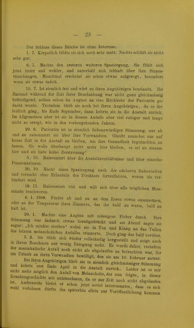 Der Schluss dieses Briefes ist ohne Interesse. 1. 7. Körperlich fühlte sie sich noch sehr matt. Nachts schläft sie nicht sehr gut. 6. 7. Machte den ersteren weiteren Spaziergang. Sie fühlt sich jetzt freier und wohler, und unterhält sich lebhaft über ihre Sinnes- täuschungen. Manchmal erscheint sie schon etwas aufgeregt, besonders wenn sie etwas tadelt. 15. 7. Ist ziemlich frei und wird zu ihren Angehörigen beurlaubt. Ihr Zustand während der Zeit ihrer Beurlanbung war nicht ganz gleiclimässig befriedigend, sodass schon im August an eine Rückkehr der Patientin ge- dacht wurde. Trotzdem blieb sie noch bei ihren Angehörigen, da es ihr leidlich ging, bis Ende September, dann kehrte sie in die Anstalt zurück. Im Allgemeinen aber ist sie in diesem Anfalle aber viel ruhiger und lange nicht so erregt, wie in den vorhergehenden Jahren. 29. 9. Patientin ist in ziemlich liebenswürdiger Stimmung, nur ab und zu raisonniert sie über ihre Verwandten. Glaubt zunächst nur auf kuize Zeit in der Anstalt zu bleiben, um ihre Gesundheit begutachten zu lassen. Sie wolle überhaupt nicht mehr hier bleiben, es sei zu einsam hier und sie habe keine Zerstreuung! 5. 10. Raisonniert über die Anstaltsverhältnisse und über einzelne Pensionärinnen. 20. 10. Macht einen Spaziergang nach der nächsten Bahnstation und versucht ohne Erlaubnis des Direktors fortzufahren, woran sie ver- 18. 11. Raisonniert viel und wjll sich über alle möglichen Miss- 4‘ '1' if89* FmcIet ab Uüd zu an dem Essen etwas auszusetzen oder an der Temperatur ihres Zimmers, das ihr bald zu warm, bald zu hindert wird. stände beschweren. d interessantes, dass es sich zur Veröffentlichung kommen