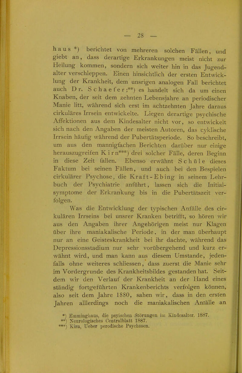haus *) berichtet von mehreren solchen Fällen, und giebt an, dass derartige Erkrankungen meist nicht zur Heilung kommen, sondern sich weiter hin in das Jugend- alter verschleppen. Einen hinsichtlich der ersten Entwick- lung der Krankheit, dem unsrigen analogen Fall berichtet auch Dr. Schaefer ;**) es handelt sich da um einen Knaben, der seit dem zehnten Lebensjahre an periodischer Manie litt, während sich erst im achtzehnten Jahre daraus cirkuläres Irrsein entwickelte. Liegen derartige psychische Affektionen aus dem Kindesalter nicht vor, so entwickelt sich nach den Angaben der meisten Autoren, das cyklische Irrsein häufig während der Pubertätsperiode. So beschreibt, um aus den mannigfachen Berichten darüber nur einige herauszugreifen K i r n***) drei solcher Fälle, deren Beginn in diese Zeit tallen. Ebenso erwähnt Schäle dieses Faktum bei seinen Fällen, und auch bei den Bespielen cirkulärer Psychose, die Kraft-Ebing in seinem Lehr- buch der Psychiatrie anführt, lassen sich die Initial- symptome der Erkrankung bis in die Pubertätszeit ver- folgen. Was die Entwicklung der typischen Anfälle des cir- kulären Irrseins bei unsrer Kranken betrifft, so hören wir aus den Angaben ihrer Angehörigen meist nur Klagen über ihre maniakalische Periode, in der man überhaupt nur an eine Geisteskrankheit bei ihr dachte, während das Depressionsstadium nur sehr vorübergehend und kurz er- wähnt wird, und man kann aus diesem Umstande, jeden- falls ohne weiteres schliessen, dass zuerst die Manie sehr im Vordergründe des Krankheitsbildes gestanden hat. Seit- dem wir den Verlauf der Krankheit an der Hand eines ständig fortgeführten Krankenberichts verfolgen können, also seit dem Jahre 1880, sahen wir, dass in den ersten Jahren alllerdings noch die maniakalischen Anfälle an *) Einminghaus, die psyischen Störungen im Kimiesalter. 1887. **) Neurologisches Centralblatt 1887. ***) Kirn, Ueber perodische Psychosen.