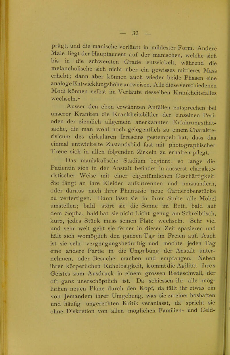 prägt, und die manische verläuft in mildester Form. Andere Male liegt der Hauptaccent auf der manischen, welche sich bis in die schwersten Grade entwickelt, während die melancholische sich nicht über ein gewisses mittleres Mass erhebt; dann aber können auch wieder beide Phasen eine analoge Entwicklungshöhe aufweisen. Alle diese verschiedenen Modi können selbst im Verlaufe desselben Krankheitsfalles wechseln.“ Ausser den eben erwähnten Anfällen entsprechen bei unserer Kranken die Krankheitsbilder der einzelnen Peri- oden der ziemlich allgemein anerkannten Erfahrungsthat- sache, die man wohl noch gelegentlich zu einem Charakte- risicum des cirkulären Irreseins gestempelt hat, dass das einmal entwickelte Zustandsbild fast mit photographischer Treue sich in allen folgenden Zirkeln zu erhalten pflegt. Das maniakalische Stadium beginnt, so lange die Patientin sich in der Anstalt befindet in äusserst charakte- ristischer Weise mit einer eigentümlichen Geschäftigkeit, Sie fängt an ihre Kleider aufzutrennen und umzuändern, oder daraus nach ihrer Phantasie neue Garderobenstücke zu verfertigen. Dann lässt sie in ihrer Stube alle Möbel umstellen; bald stört sie die Sonne im Bett, bald auf dem Sopha, bald hat sie nicht Licht genug am Schreibtisch, kurz, jedes Stück muss seinen Platz wechseln. Sehr viel und sehr weit geht sie ferner in dieser Zeit spazieren und hält sich womöglich den ganzenTag im Freien auf. Auch ist sie sehr vergnügungsbedürftig und möchte jeden Tag eine andere Partie in die Umgebung der Anstalt unter- nehmen, oder Besuche machen und empfangen. Neben ihrer körperlichen Ruhelosigkeit, kommt die Agilität ihres Geistes zum Ausdruck in einem grossen Redeschwall, der oft ganz unerschöpflich ist. Da schiessen ihr alle mög- lichen neuen Pläne durch den Kopf, da fällt ihr etwas ein von Jemandem ihrer Umgebung, was sie zu einer boshaften und häufig ungerechten Kritik veranlasst, da spricht sie ohne Diskretion von allen möglichen Familien- und Geld-