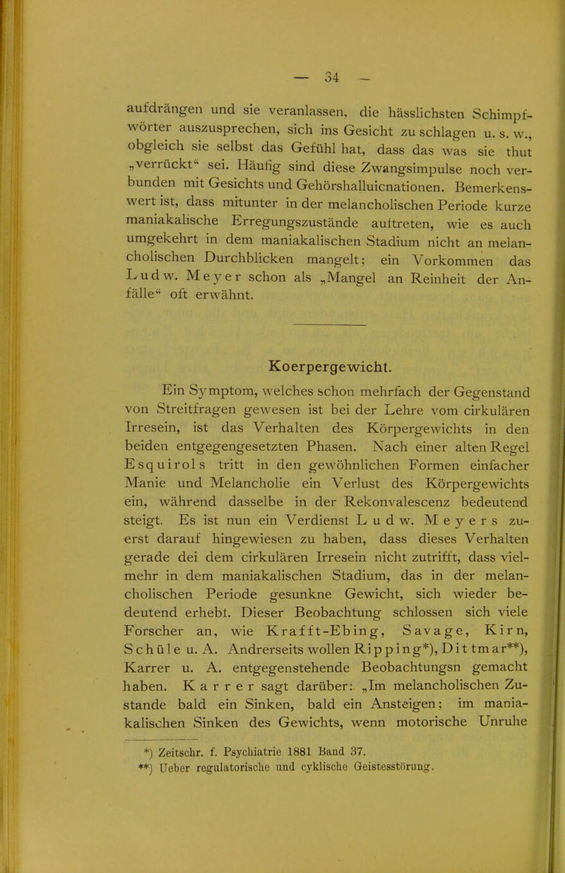 aufdrängen und sie veranlassen, die hässlichsten Schimpf- wöitei auszusprechen, sich ins Gesicht zu schlagen u. s. w., obgleich sie selbst das Gefühl hat, dass das was sie thut „verrückt“ sei. Häutig sind diese Zwangsimpulse noch ver- bunden mit Gesichts und Gehörshalluicnationen. Bemerkens- wert ist, dass mitunter in der melancholischen Periode kurze maniakalische Ei regung'szustände auftreten, wie es auch umgekehrt in dem maniakalischen Stadium nicht an melan- cholischen Durchblicken mangelt; ein Vorkommen das Ludw. Meyer schon als „Mangel an Reinheit der An- fälle“ oft erwähnt. Koerpergewicht. Ein Symptom, welches schon mehrfach der Gegenstand von Streitfragen gewesen ist bei der Lehre vom cirkulären Irresein, ist das Verhalten des Körpergewichts in den beiden entgegengesetzten Phasen. Nach einer alten Regel Esquirols tritt in den gewöhnlichen Formen einfacher Manie und Melancholie ein Verlust des Körpergewichts ein, während dasselbe in der Rekonvalescenz bedeutend steigt. Es ist nun ein Verdienst Ludw. Meyers zu- erst darauf hingewiesen zu haben, dass dieses Verhalten gerade dei dem cirkulären Irresein nicht zutrifft, dass viel- mehr in dem maniakalischen Stadium, das in der melan- cholischen Periode gesunkne Gewicht, sich wieder be- deutend erhebt. Dieser Beobachtung schlossen sich viele Forscher an, wie Kraf f t-Ebing, Savage, Kirn, S chü 1 e u. A. Andrerseits wollen Ripp ing*), Di t tmar**), Karrer u. A. entgegenstehende Beobachtungsn gemacht haben. Karrer sagt darüber: „Im melancholischen Zu- stande bald ein Sinken, bald ein Ansteigen; im mania- kalischen Sinken des Gewichts, wenn motorische Unruhe *) Zeitschr. f. Psychiatrie 1881 Band 37. **) Ueber regulatorisclie und cyklische Geistesstörung.