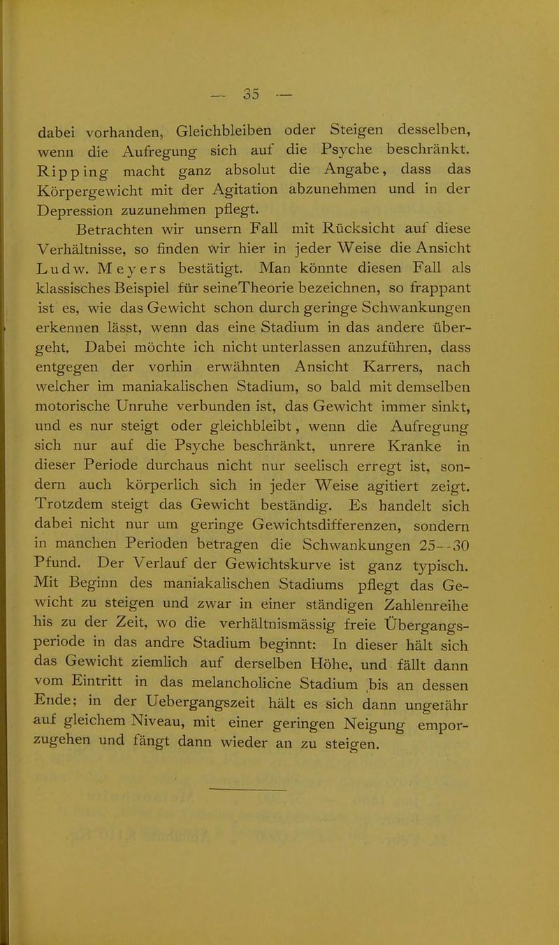 dabei vorhanden, Gleichbleiben oder Steigen desselben, wenn die Aufregung sich auf die Psyche beschränkt. Ripping' macht ganz absolut die Angabe, dass das Körpergewicht mit der Agitation abzunehmen und in der Depression zuzunehmen pflegt. Betrachten wir unsern Fall mit Rücksicht auf diese Verhältnisse, so finden Wir hier in jeder Weise die Ansicht Ludw. Meyers bestätigt. Man könnte diesen Fall als klassisches Beispiel für seineTheorie bezeichnen, so frappant ist es, wie das Gewicht schon durch geringe Schwankungen erkennen lässt, wenn das eine Stadium in das andere über- geht. Dabei möchte ich nicht unterlassen anzuführen, dass entgegen der vorhin erwähnten Ansicht Karrers, nach welcher im maniakalischen Stadium, so bald mit demselben motorische Unruhe verbunden ist, das Gewicht immer sinkt, und es nur steigt oder gleichbleibt, wenn die Aufregung sich nur auf die Psyche beschränkt, unrere Kranke in dieser Periode durchaus nicht nur seelisch erregt ist, son- dern auch körperlich sich in jeder Weise agitiert zeigt. Trotzdem steigt das Gewicht beständig. Es handelt sich dabei nicht nur um geringe Gewichtsdifferenzen, sondern in manchen Perioden betragen die Schwankungen 25--30 Pfund. Der Verlauf der Gewichtskurve ist ganz typisch. Mit Beginn des maniakalischen Stadiums pflegt das Ge- wicht zu steigen und zwar in einer ständigen Zahlenreihe his zu der Zeit, wo die verhältnismässig freie Übergangs- periode in das andre Stadium beginnt: In dieser hält sich das Gewicht ziemlich auf derselben Höhe, und fällt dann vom Eintritt in das melancholiche Stadium bis an dessen Ende; in der Uebergangszeit hält es sich dann ungefähr auf gleichem Niveau, mit einer geringen Neigung empor- zugehen und fängt dann wieder an zu Sternen.