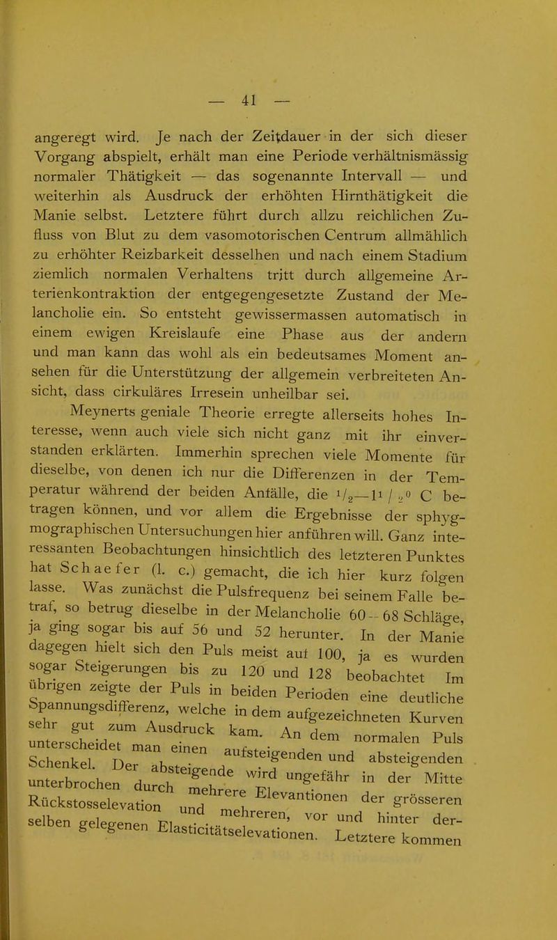 angeregt wird. Je nach der Zeitdauer in der sich dieser Vorgang abspielt, erhält man eine Periode verhältnismässig normaler Thätigkeit — das sogenannte Intervall — und weiterhin als Ausdruck der erhöhten Hirnthätigkeit die Manie selbst. Letztere führt durch allzu reichlichen Zu- fluss von Blut zu dem vasomotorischen Centrum allmählich zu erhöhter Reizbarkeit desselhen und nach einem Stadium ziemlich normalen Verhaltens trjtt durch allgemeine Ar- terienkontraktion der entgegengesetzte Zustand der Me- lancholie ein. So entsteht gewissermassen automatisch in einem ewigen Kreisläufe eine Phase aus der andern und man kann das wohl als ein bedeutsames Moment an- sehen für die Unterstützung der allgemein verbreiteten An- sicht, dass cirkuläres Irresein unheilbar sei. Meynerts geniale Theorie erregte allerseits hohes In- teresse, wenn auch viele sich nicht ganz mit ihr einver- standen erklärten. Immerhin sprechen viele Momente für dieselbe, von denen ich nur die Differenzen in der Tem- peratur während der beiden Anfälle, die ll2 H / „o q be- tragen können, und vor allem die Ergebnisse der sphyg- mographischen Untersuchungen hier anführen will. Ganz inte- ressanten Beobachtungen hinsichtlich des letzteren Punktes hat Schaefer (1. c.) gemacht, die ich hier kurz folgen lasse. Was zunächst die Pulsfrequenz bei seinem Falle be- traf^ so betrug dieselbe in der Melancholie 60-68 Schläge ja ging sogar bis auf 56 und 52 herunter. In der Manie cagegen hielt sich den Puls meist auf 100, ja es wurden sogar Steigerungen bis zu 120 und 128 beobachtet Im SnäLVI^ , * beiden Periode deutliche ^T T 7 f6 ” d6m au%eze>chneten Kurven unterscheidet“ kam' A dem °™alen Puls Schenket’den m,d abSteigeden unterbrochen durch fettet “f• “ de‘' Mlt‘e Rückstosselevation und mei ^ antlonen der grösseren selben gelegenen PI . reren’ vor und hinter der- gelegenen Elashctatselevationen. Letztere kommen