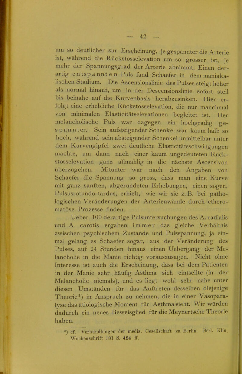um so deutlicher zur Erscheinung, je gespannter die Arterie ist, während die Rückstosselevation um so grösser ist, je mehr der Spannungsgrad der Arterie abnimmt. Einen der- artig entspannten Puls fand Schaefer in dem maniaka- lischen Stadium. Die Ascensionslinie des Pulses steigt höher als normal hinauf, um in der Descensionslinie sofort steil bis beinahe auf die Kurvenbasis herabzusinken. Hier er- folgt eine erhebliche Rückstosselevation, die nur manchmal von minimalen Elasticitätselevationen begleitet ist. Der melancholische Puls war dagegen ein hochgradig ge- spannter. Sein aufsteigender Schenkel war kaum halb so hoch, während sein absteigender Schenkel unmittelbar unter dem Kurvengipfel zwei deutliche Elasticitätsschwingungen machte, um dann nach einer kaum ungedeuteten Rück- stosselevation ganz allmählig in die nächste Ascensivon überzugehen. Mitunter war nach den Angaben von Schaefer die Spannung so gross, dass man eine Kurve mit ganz sanften, abgerundeten Erhebungen, einen sogen. Pulsusrotundo-tardus, erhielt, wie wir sie z. B. bei patho- logischen Veränderungen der Arterienwände durch ethero- matöse Prozesse finden. Ueber 100 derartige Pulsuntersuchungen des A. radialis und A. carotis ergaben immer das gleiche Verhältnis zwischen psychischem Zustande und Pulsspannung, ja ein- mal gelang es Schaefer sogar, aus der Veränderung des Pulses, auf 24 Stunden hinaus einen Uebergang der Me- lancholie in die Manie richtig vorauszusagen. Nicht ohne Interesse ist auch die Erscheinung, dass bei dem Patienten in der Manie sehr häufig Asthma sich eintsellte (in der Melancholie niemals), und es liegt wohl sehr nahe unter diesen Umständen für das Auftreten desselben diejenige Theorie*) in Anspruch zu nehmen, die in einer Vasopara- lyse das ätiologische Moment für Asthma sieht. Wir würden dadurch ein neues ßeweisglied für die Meynertsche Theorie haben. *) cf. Verb andlungen der inediz. Gesellschaft zu Berlin. Berl. Klin. Wochenschrift 181 S. 424 ff.