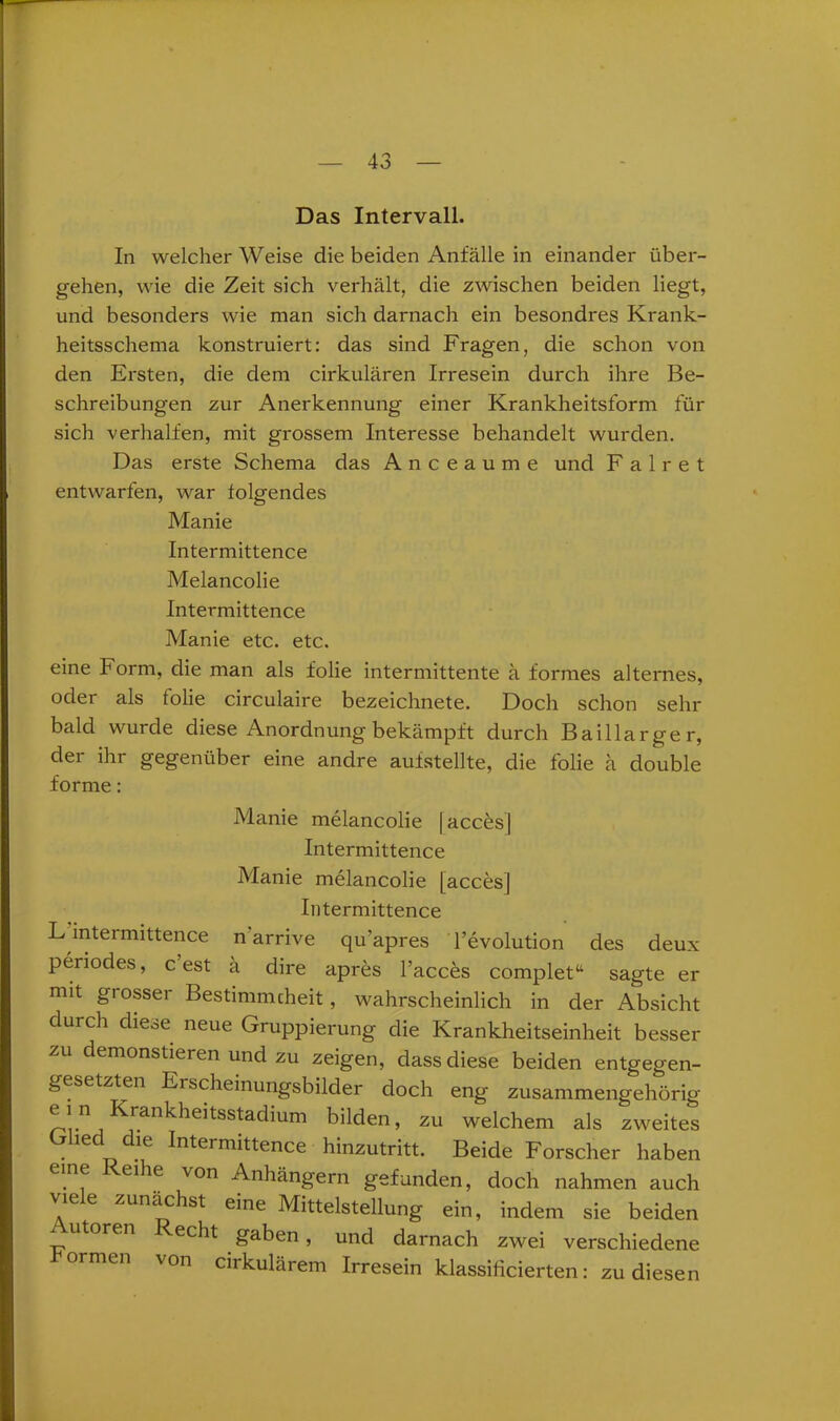 Das Intervall. In welcher Weise die beiden Anfälle in einander über- gehen, wie die Zeit sich verhält, die zwischen beiden liegt, und besonders wie man sich darnach ein besondres Krank- heitsschema konstruiert: das sind Fragen, die schon von den Ersten, die dem cirkulären Irresein durch ihre Be- schreibungen zur Anerkennung einer Krankheitsform für sich verhalten, mit grossem Interesse behandelt wurden. Das erste Schema das A n c e a u m e und F a 1 r e t entwarfen, war folgendes Manie Intermittence Melancolie Intermittence Manie etc. etc. eine Form, die man als folie intermittente ä formes alternes, oder als folie circulaire bezeichnete. Doch schon sehr bald wurde diese Anordnung bekämpft durch Baillarger, der ihr gegenüber eine andre aufstellte, die folie ä double forme: Manie melancolie | acces] Intermittence Manie melancolie [acces] Intermittence L intermittence narrive qu’apres Tevolution des deux periodes, c est ä dire apres l’acces complet“ sagte er mit giossei Bestimmcheit, wahrscheinlich in der Absicht durch diese neue Gruppierung die Krankheitseinheit besser zu demonstieren und zu zeigen, dass diese beiden entgegen- gesetzten Erscheinungsbilder doch eng zusammengehörig ein Krankheitsstadium bilden, zu welchem als zweites Glied die Intermittence hinzutritt. Beide Forscher haben eine ei le von Anhängern gefunden, doch nahmen auch vie e zunächst eine Mittelstellung ein, indem sie beiden oren echt gaben, und darnach zwei verschiedene ormen \on ciikulärem Irresein klassifizierten: zu diesen