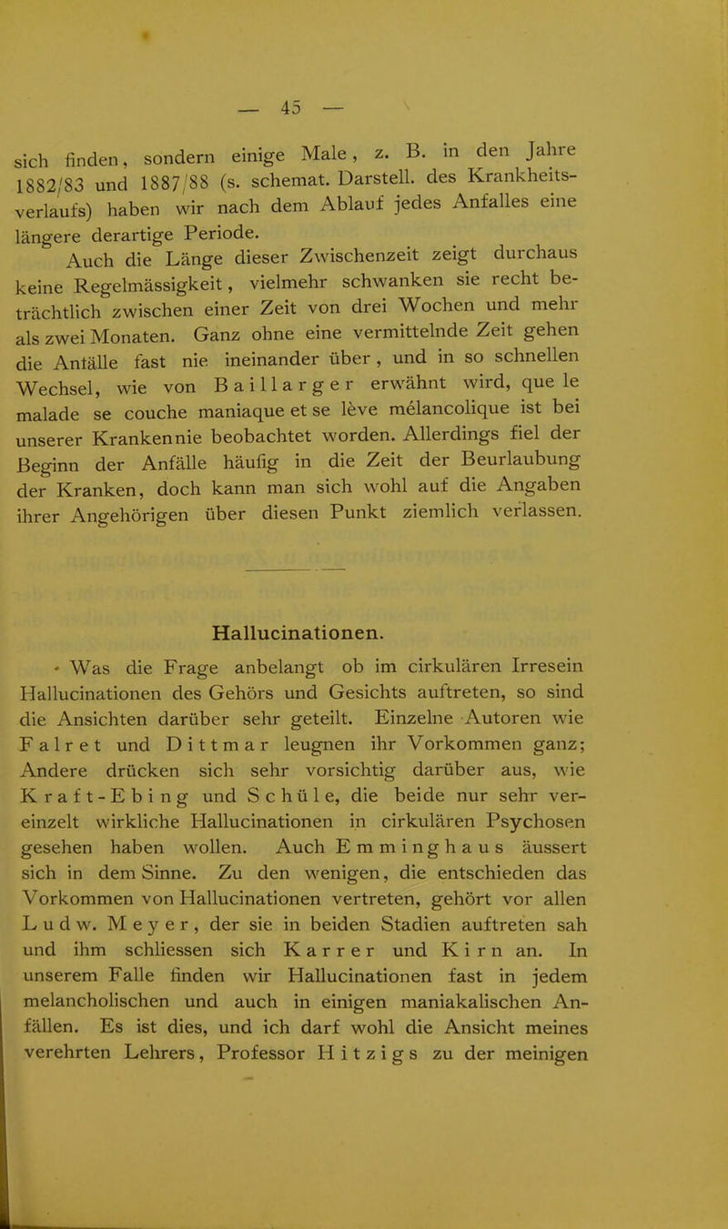 sich finden, sondern einige Male, z. B. m den Jahre 1882/83 und 1887/88 (s. schemat. Darstell, des Krankheits- verlaufs) haben wir nach dem Ablauf jedes Anfalles eine längere derartige Periode. Auch die Länge dieser Zwischenzeit zeigt durchaus keine Regelmässigkeit, vielmehr schwanken sie recht be- trächtlich zwischen einer Zeit von drei Wochen und mein als zwei Monaten. Ganz ohne eine vermittelnde Zeit gehen die Antälle fast nie ineinander über , und in so schnellen Wechsel, wie von Baill arger erwähnt wird, que le malade se couche maniaque et se leve melancolique ist bei unserer Kranken nie beobachtet worden. Allerdings fiel der Beginn der Anfälle häufig in die Zeit der Beurlaubung der Kranken, doch kann man sich wohl auf die Angaben ihrer Angehörigen über diesen Punkt ziemlich verlassen. Hallucinationen. ♦ Was die Frage anbelangt ob im cirkulären Irresein Hallucinationen des Gehörs und Gesichts auftreten, so sind die Ansichten darüber sehr geteilt. Einzelne Autoren wie Fair et und Dittmar leugnen ihr Vorkommen ganz; Andere drücken sich sehr vorsichtig darüber aus, wie Kraft-Ebing und Schüle, die beide nur sehr ver- einzelt wirkliche Hallucinationen in cirkulären Psychosen gesehen haben wollen. Auch Emminghaus äussert sich in dem Sinne. Zu den wenigen, die entschieden das Vorkommen von Hallucinationen vertreten, gehört vor allen Ludw. Meyer, der sie in beiden Stadien auftreten sah und ihm schliessen sich Karrer und Kirn an. In unserem Falle finden wir Hallucinationen fast in jedem melancholischen und auch in einigen maniakalischen An- fällen. Es ist dies, und ich darf wohl die Ansicht meines verehrten Lehrers , Professor H i t z i g s zu der meinigen
