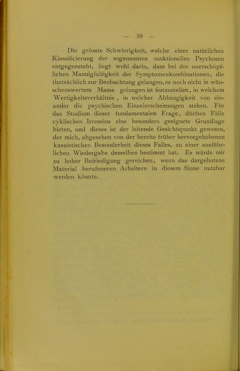 Die grösste Schwierigkeit, welche einer natürlichen Klassilicierung der sogenannten tunktionellen Psychosen entgegensteht, liegt wohl darin, dass bei der unerschöpf- lichen Mannigfaltigkeit der Symptomenkombinationen, die thatsächlich zur Beobachtung gelangen, es noch nicht in wün- schenswertem Masse gelungen ist festzustellen, in welchem Wertigkeitsverhältnis , in welcher Abhängigkeit von ein- ander die psychischen Einzelerscheinungen stehen. Für das Studium dieser fundamentalen Frage, dürften Fälle cvklischen Irreseins eine besonders geeignete Grundlage bieten, und dieses ist der leitende Gesichtspunkt gewesen, der mich, abgesehen von der bereits früher hervorgehobenen kasuistischen Besonderheit dieses Falles, zu einer ausführ- lichen Wiedergabe desselben bestimmt hat. Es würde mir zu hoher Befriedigung gereichen, wenn das dargebotene Material berufeneren Arbeitern in diesem Sinne nutzbar werden könnte.