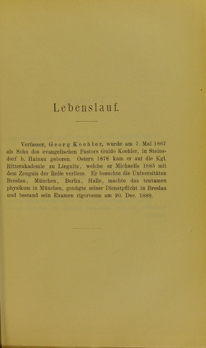 Lebenslauf. Verfasser, Georg K o e h 1 e r, wurde am 7. Mai 1867 als Sohn des evangelischen Pastors Guido Koehler, in Steins- dorf b. Hainau geboren. Ostern 1878 kam er auf die Kgl. Ritterakademie zu Liegnitz, welche er Michaelis 1885 mit dem Zeugnis der Reife verliess. Er besuchte die Universitäten Breslau, München, Berlin, Halle, machte das tentamen physikum in München, genügte seiner Dienstpflicht in Breslau und bestand sein Examen rigorosum am 20. Dec. 1889.