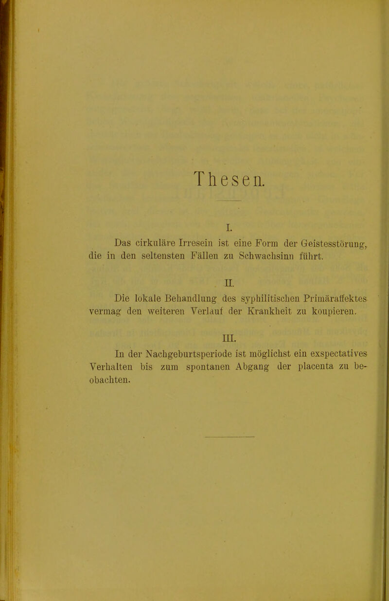 Thesen. I. Das cirkuläre Irresein ist eine Form der Geistesstörung-, die in den seltensten Fällen zu Schwachsinn führt. II. Die lokale Behandlung des syphilitischen Primäralfektes vermag den weiteren Verlaut der Krankheit zu koupieren. III. In der Nachgeburtsperiode ist möglichst ein exspectatives Verhalten bis zum spontanen Abgang der placenta zu be- obachten.