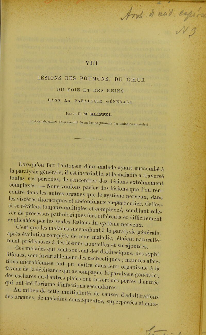 VIII LÉSIONS DES POUMONS, DU COEUR DU FOIE ET DES REINS DANS LA PARALYSIE GÉNÉRALE Par le Dr M. KLIPPEL Chef de laboratoire de la Faculté de médecine (Clinique des maladies mentales) Lorsqu'on fait l'autopsie d'un malade ayant succombé à a paralysie générale, il est invariable, si la maladie a traders omi:::p n es'de rcontrr des iésions complexes. Nous voulons parler des lésions que l'on ren contre dans les autres organes que le système nerveux dans les viscères thoraciques et abdominaux ei^ticulLr rollp, « se révèlent toujours multiples et camjSSâ^^ ver de processus pathologiques fort différents et M^tl explicables par les seules lésions du système nerveux ' test que les malades succombant à la narpl^ci. - < , après évolution complète de leur maladie éUilnïT^ ment prédisposés a des lésions nouvel et ^ I Ces malades qui sont souvent des Ai»thz • J ,ees- tiques, sont invariablement des ^ deS S»hi tions microbiennes oTZ ïtL iT ^ faveur de la déchémc „„; d™s leur organisme à la des eschares ofd anefp 2rrge * S** au. ont été P^itK P°rteS d'entée