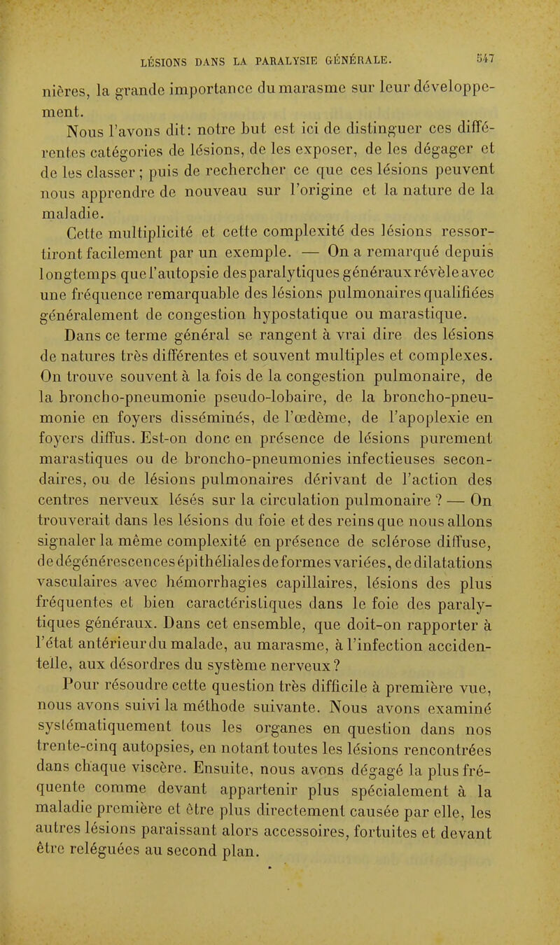 nières, la grande importance du marasme sur leur développe- ment. Nous l'avons dit: notre but est ici de distinguer ces diffé- rentes catégories de lésions, de les exposer, de les dégager et de les classer ; puis de rechercher ce que ces lésions peuvent nous apprendre de nouveau sur l'origine et la nature de la maladie. Cette multiplicité et cette complexité des lésions ressor- tiront facilement par un exemple. — On a remarqué depuis longtemps que l'autopsie des paralytiques généraux révèle avec une fréquence remarquable des lésions pulmonaires qualifiées généralement de congestion hypostatique ou marastique. Dans ce terme général se rangent à vrai dire des lésions de natures très différentes et souvent multiples et complexes. On trouve souvent à la fois de la congestion pulmonaire, de la broncho-pneumonie pseudo-lobaire, de la broncho-pneu- monie en foyers disséminés, de l'œdème, de l'apoplexie en foyers diffus. Est-on donc en présence de lésions purement marastiques ou de broncho-pneumonies infectieuses secon- daires, ou de lésions pulmonaires dérivant de l'action des centres nerveux lésés sur la circulation pulmonaire ? — On trouverait dans les lésions du foie et des reins que nous allons signaler la même complexité en présence de sclérose diffuse, de dégénérescences épithéliales déformes variées, de dilatations vasculaires avec hémorrhagies capillaires, lésions des plus fréquentes et bien caractéristiques dans le foie des paraly- tiques généraux. Dans cet ensemble, que doit-on rapporter à l'état antérieur du malade, au marasme, à l'infection acciden- telle, aux désordres du système nerveux? Pour résoudre cette question très difficile à première vue, nous avons suivi la méthode suivante. Nous avons examiné systématiquement tous les organes en question dans nos trente-cinq autopsies, en notant toutes les lésions rencontrées dans chaque viscère. Ensuite, nous avons dégagé la plus fré- quente comme devant appartenir plus spécialement à la maladie première et être plus directement causée par elle, les autres lésions paraissant alors accessoires, fortuites et devant être reléguées au second plan.