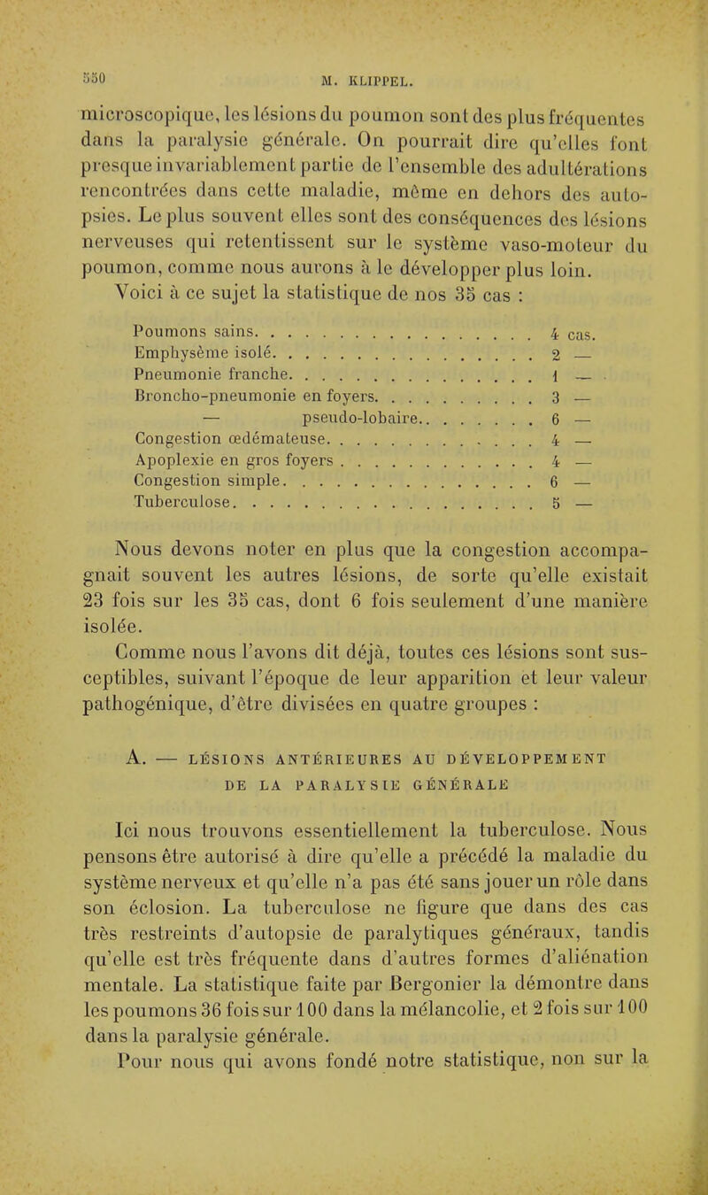 microscopique, les lésions du poumon sont des plus fréquentée dans la paralysie générale. On pourrait dire qu'elles font presque invariablement partie de l'ensemble des adultérations rencontrées dans cette maladie, môme en dehors des auto- psies. Le plus souvent elles sont des conséquences des lésions nerveuses qui retentissent sur le système vaso-moteur du poumon, comme nous aurons à le développer plus loin. Voici à ce sujet la statistique de nos 35 cas : Poumons sains 4 caS- Emphysème isolé 2 Pneumonie franche { — Broncho-pneumonie en foyers 3 — — pseudo-lobaire 6 — Congestion œdémateuse 4 — Apoplexie en gros foyers 4 — Congestion simple 6 — Tuberculose 5 — Nous devons noter en plus que la congestion accompa- gnait souvent les autres lésions, de sorte qu'elle existait 23 fois sur les 35 cas, dont 6 fois seulement d'une manière isolée. Comme nous l'avons dit déjà, toutes ces lésions sont sus- ceptibles, suivant l'époque de leur apparition et leur valeur pathogénique, d'être divisées en quatre groupes : A. LÉSIONS ANTÉRIEURES AU DÉVELOPPEMENT DE LA PARALYSIE GÉNÉRALE Ici nous trouvons essentiellement la tuberculose. Nous pensons être autorisé à dire qu'elle a précédé la maladie du système nerveux et qu'elle n'a pas été sans jouer un rôle dans son éclosion. La tuberculose ne figure que dans des cas très restreints d'autopsie de paralytiques généraux, tandis qu'elle est très fréquente dans d'autres formes d'aliénation mentale. La statistique faite par Bergonier la démontre dans les poumons 36 fois sur 100 dans la mélancolie, et 2 fois sur 100 dans la paralysie générale. Pour nous qui avons fondé notre statistique, non sur la