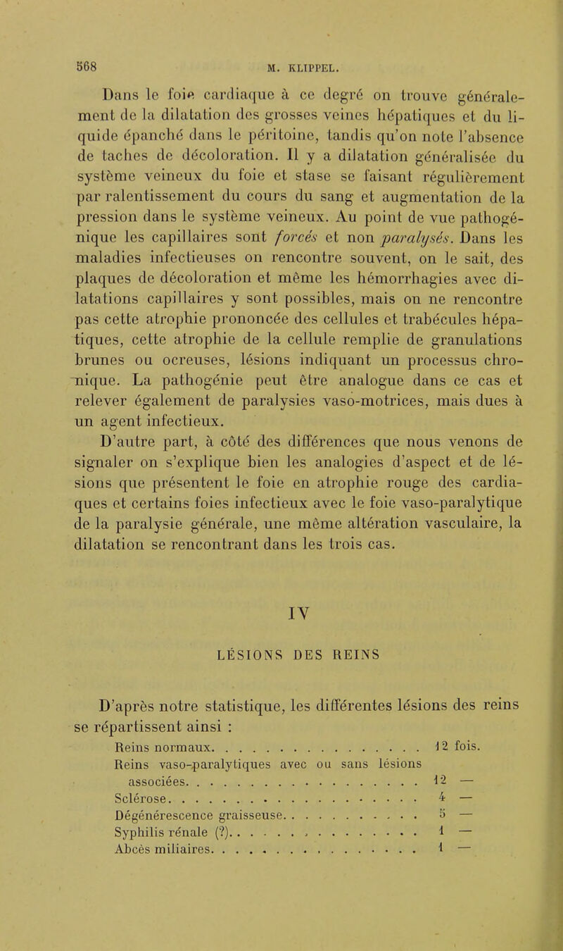 Dans le foie cardiaque à ce degré on trouve générale- ment de la dilatation des grosses veines hépatiques et du li- quide épanché dans le péritoine, tandis qu'on note l'absence de taches de décoloration. Il y a dilatation généralisée du système veineux du foie et stase se faisant régulièrement par ralentissement du cours du sang et augmentation de la pression dans le système veineux. Au point de vue pathogé- nique les capillaires sont forcés et non paralysés. Dans les maladies infectieuses on rencontre souvent, on le sait, des plaques de décoloration et même les hémorrhagies avec di- latations capillaires y sont possibles, mais on ne rencontre pas cette atrophie prononcée des cellules et trabécules hépa- tiques, cette atrophie de la cellule remplie de granulations brunes ou ocreuses, lésions indiquant un processus chro- nique. La pathogénie peut être analogue dans ce cas et relever également de paralysies vaso-motrices, mais dues à un agent infectieux. D'autre part, à côté des différences que nous venons de signaler on s'explique bien les analogies d'aspect et de lé- sions que présentent le foie en atrophie rouge des cardia- ques et certains foies infectieux avec le foie vaso-paralytique de la paralysie générale, une même altération vasculaire, la dilatation se rencontrant dans les trois cas. IV LÉSIONS DES REINS D'après notre statistique, les différentes lésions des reins se répartissent ainsi : Reins normaux 12 fois. Reins vaso-,paralytiques avec ou sans lésions associées 12 — Sclérose 4 — Dégénérescence graisseuse 5 — Syphilis rénale (?) , 1 — Abcès miliaires. I —