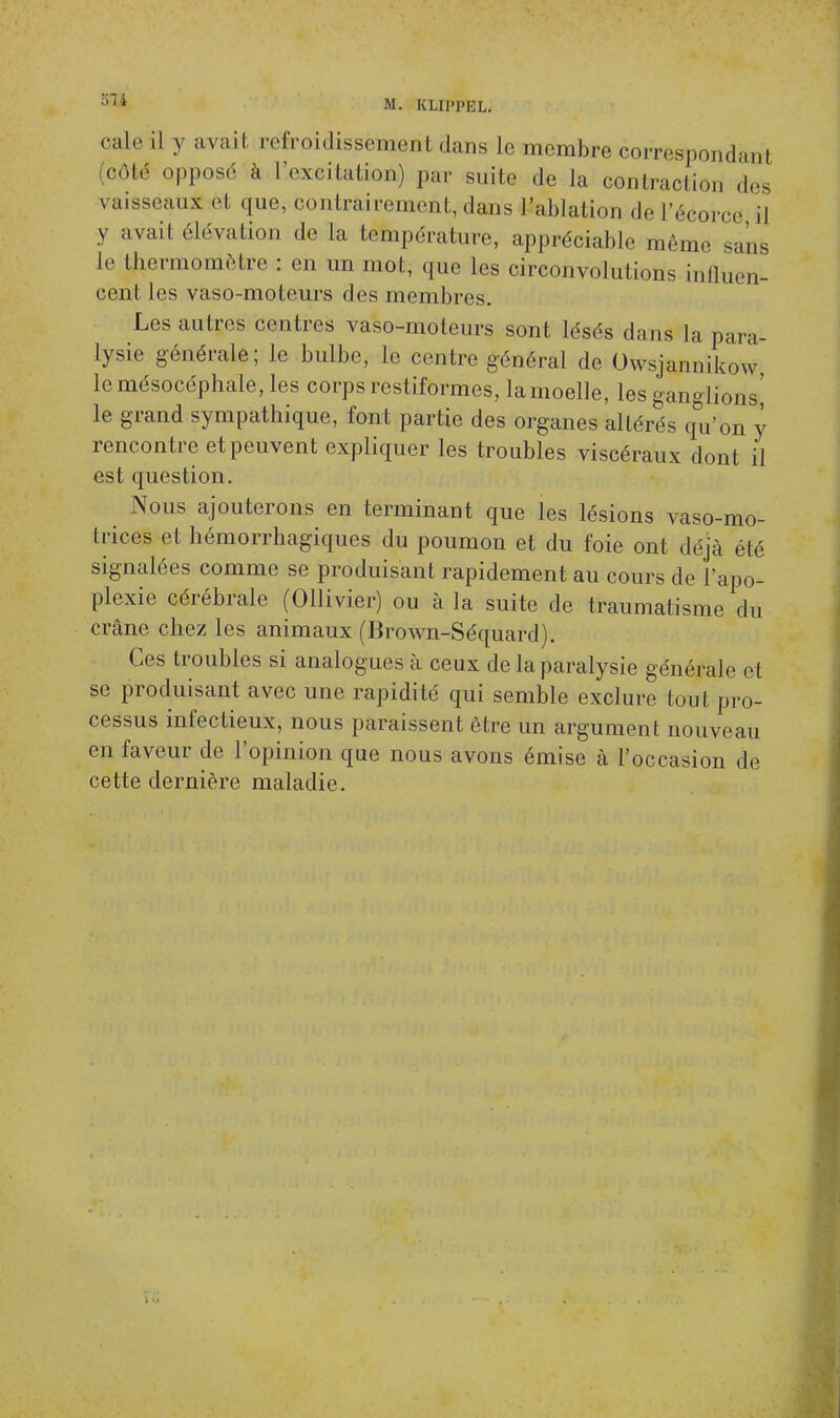 cale il y avait refroidissement dans Le membre correspondant côte4 opposé a l'excitation.) par suite de la contraction des vaisseaux et que, contrairement, dans l'ablation de l'écorce il v avait élévation de la température, appréciable même sans le thermomètre : en un mot, que les circonvolutions influen- cent les vaso-moteurs des membres. Les autres centres vaso-moteurs sont lésés dans la para- lysie générale; le bulbe, le centre général de Owsjam.ikow le mésocéphale, les corps restiformes, la moelle, les ganglions' le grand sympathique, font partie des organes altérés qu'on y rencontre et peuvent expliquer les troubles viscéraux dont il est question. Nous ajouterons en terminant que les lésions vaso-mo- trices et hémorrhagiques du poumon et du foie ont déjà été signalées comme se produisant rapidement au cours de l'apo- plexie cérébrale (Ollivier) ou à la suite de traumatisme du crâne chez les animaux (Brown-Séquard). Ces troubles si analogues à ceux de la paralysie générale et se produisant avec une rapidité qui semble exclure tout pro- cessus infectieux, nous paraissent être un argument nouveau en faveur de l'opinion que nous avons émise à l'occasion de cette dernière maladie.