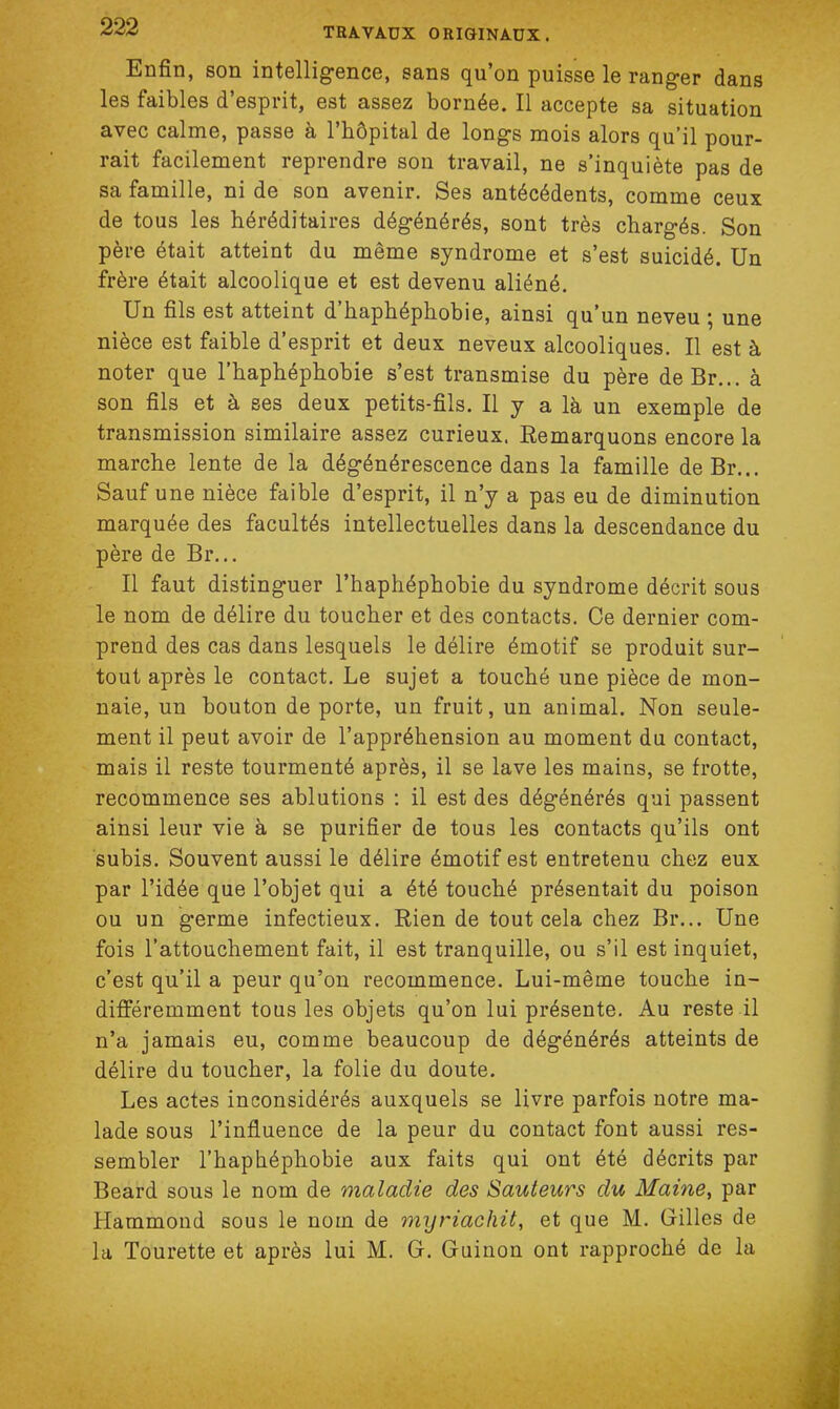 Enfin, son intelligence, sans qu'on puisse le ranger dans les faibles d'esprit, est assez bornée. Il accepte sa situation avec calme, passe à l'hôpital de longs mois alors qu'il pour- rait facilement reprendre son travail, ne s'inquiète pas de sa famille, ni de son avenir. Ses antécédents, comme ceux de tous les héréditaires dégénérés, sont très chargés. Son père était atteint du même syndrome et s'est suicidé. Un frère était alcoolique et est devenu aliéné. Un fils est atteint d'haphéphobie, ainsi qu'un neveu ; une nièce est faible d'esprit et deux neveux alcooliques. Il est à noter que l'haphéphobie s'est transmise du père deBr... à son fils et à ses deux petits-fils. Il y a là un exemple de transmission similaire assez curieux. Remarquons encore la marche lente de la dégénérescence dans la famille deBr... Sauf une nièce faible d'esprit, il n'y a pas eu de diminution marquée des facultés intellectuelles dans la descendance du père de Br... Il faut distinguer l'haphéphobie du syndrome décrit sous le nom de délire du toucher et des contacts. Ce dernier com- prend des cas dans lesquels le délire émotif se produit sur- tout après le contact. Le sujet a touché une pièce de mon- naie, un bouton de porte, un fruit, un animal. Non seule- ment il peut avoir de l'appréhension au moment du contact, mais il reste tourmenté après, il se lave les mains, se frotte, recommence ses ablutions : il est des dégénérés qui passent ainsi leur vie à se purifier de tous les contacts qu'ils ont subis. Souvent aussi le délire émotif est entretenu chez eux par l'idée que l'objet qui a été touché présentait du poison ou un germe infectieux. Rien de tout cela chez Br... Une fois l'attouchement fait, il est tranquille, ou s'il est inquiet, c'est qu'il a peur qu'on recommence. Lui-même touche in- différemment tous les objets qu'on lui présente. Au reste il n'a jamais eu, comme beaucoup de dégénérés atteints de délire du toucher, la folie du doute. Les actes inconsidérés auxquels se livre parfois notre ma- lade sous l'influence de la peur du contact font aussi res- sembler l'haphéphobie aux faits qui ont été décrits par Beard sous le nom de maladie des Sauteurs du Maine, par Hammond sous le nom de myriachit, et que M. Gilles de la Tourette et après lui M. G. Guinon ont rapproché de la