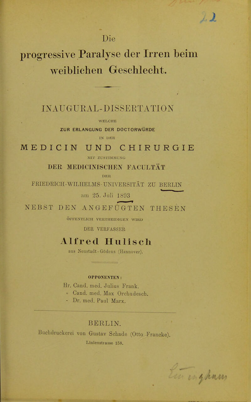 Die progressive Paralyse der Irren beim weiblichen Geschlecht. INAUGURAL-DISSERTATION . WELCHE ZUR ERLANGUNG DER DOCTORWÜRDE IN DER MEDICIM UND CHIRURGIE MIT ZUSTIMMUNG DER MEDICINISCHEN FACULTÄT DER FKIEDRICH-WILHELMS-UNIVERSITÄT ZU BERLIN *- - tun 25. Juli 1S93 NEBST DEN ANGEFÜGTEN THESEN ÖFFENTLICH VEHTHEIDIGEN WIRD DER VERFASSER Alfred Hu lisch aus Neustadt-Gödens (Hannover). OPPONENTEN: Hr. Cand. med. Julius Frank. - Cand. med. Max Orchudesch. - Dr. med. Paul Marx. BERLIN. Buchdruckerei von Gustav Schade (Otto Francke). Linienstrasse 158. )