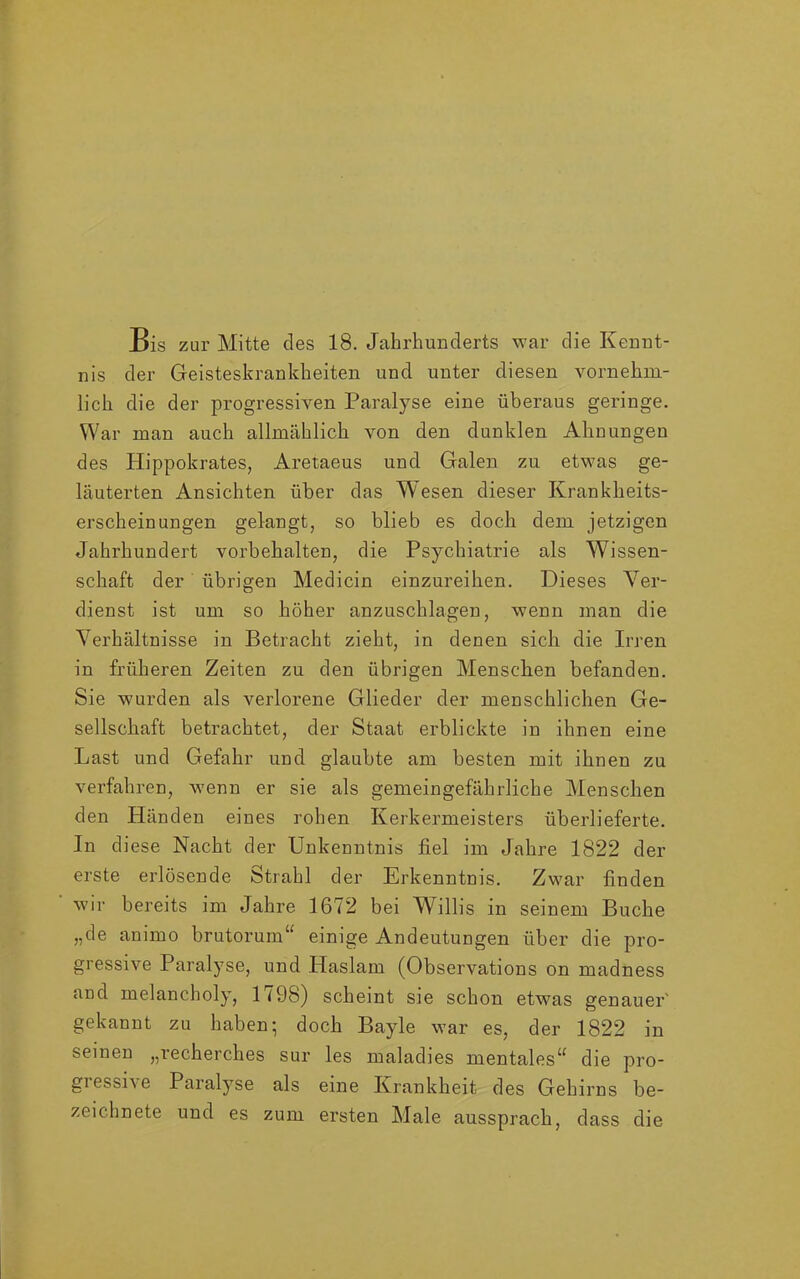 Bis zur Mitte des 18. Jahrhunderts war die Kennt- nis der Geisteskrankheiten und unter diesen vornehm- lich die der progressiven Paralyse eine überaus geringe. War man auch allmählich von den dunklen Ahnungen des Hippokrates, Aretaeus und Galen zu etwas ge- läuterten Ansichten über das Wesen dieser Krankheits- erscheinungen gelangt, so blieb es doch dem jetzigen Jahrhundert Vorbehalten, die Psychiatrie als Wissen- schaft der übrigen Medicin einzureihen. Dieses Ver- dienst ist um so höher anzuschlagen, wenn man die Verhältnisse in Betracht zieht, in denen sich die Irren in früheren Zeiten zu den übrigen Menschen befanden. Sie wurden als verlorene Glieder der menschlichen Ge- sellschaft betrachtet, der Staat erblickte in ihnen eine Last und Gefahr und glaubte am besten mit ihnen zu verfahren, wenn er sie als gemeingefährliche Menschen den Händen eines rohen Kerkermeisters überlieferte. In diese Nacht der Unkenntnis fiel im Jahre 1822 der erste erlösende Strahl der Erkenntnis. Zwar finden wir bereits im Jahre 1672 bei Willis in seinem Buche „de animo brutorum“ einige Andeutungen über die pro- gressive Paralyse, und Haslam (Observations on madness and melancholy, 1798) scheint sie schon etwas genauer' gekannt zu haben; doch Bayle war es, der 1822 in seinen „recherches sur les maladies mentales^ die pro- gi essi\e Paralyse als eine Krankheit des Gehirns be- zeichnete und es zum ersten Male aussprach, dass die