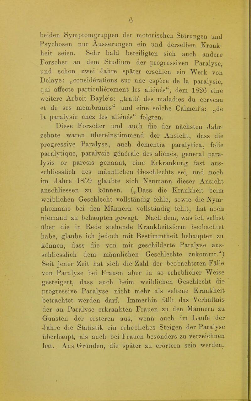 beiden Symptomgruppen der motorischen Störungen und Psychosen nur Äusserungen ein und derselben Krank- heit seien. Sehr bald beteiligten sich auch andere Forscher an dem Studium der progressiven Paralyse, und schon zwei Jahre später erschien ein Werk von Delaye: „considerations sur une espece de la paralysie, qui affecte particulierement les alienes“, dem 1826 eine weitere Arbeit Bayle’s: „traite des maladies du cerveau et de ses membranes“ und eine solche Calmeil’s: „de la paralysie chez les alienes“ folgten. Diese Forscher und auch die der nächsten Jahr- zehnte waren übereinstimmend der Ansicht, dass die progressive Paralyse, auch dementia paralytica, folie paralytique, paralysie generale des alienes, general para- lysis or paresis genannt, eine Erkrankung fast aus- schliesslich des männlichen Geschlechts sei, und .noch im Jahre 1859 glaubte sich Neumann dieser Ansicht anschliessen zu können. („Dass die Krankheit beim weiblichen Geschlecht vollständig fehle, sowie die Nym- phomanie bei den Männern vollständig fehlt, hat noch niemand zu behaupten gewagt. Nach dem, was ich selbst über die in Rede stehende Krankheitsform beobachtet habe, glaube ich jedoch mit Bestimmtheit behaupten zu können, dass die von mir geschilderte Paralyse aus- schliesslich dem männlichen Geschlechte zukommt.“) Seit jener Zeit hat sich die Zahl der beobachteten Fälle von Paralyse bei Frauen aber in so erheblicher Weise gesteigert, dass auch beim weiblichen Geschlecht die progressive Paralyse nicht mehr als seltene Krankheit betrachtet werden darf. Immerhin fällt das Verhältnis der an Paralyse erkrankten Frauen zu den Männern zu Gunsten der ersteren aus, wenn auch im Laufe der Jahre die Statistik ein erhebliches Steigen der Paralyse überhaupt, als auch bei Frauen besonders zu verzeichnen hat. Aus Gründen, die später zu erörtern sein werden,