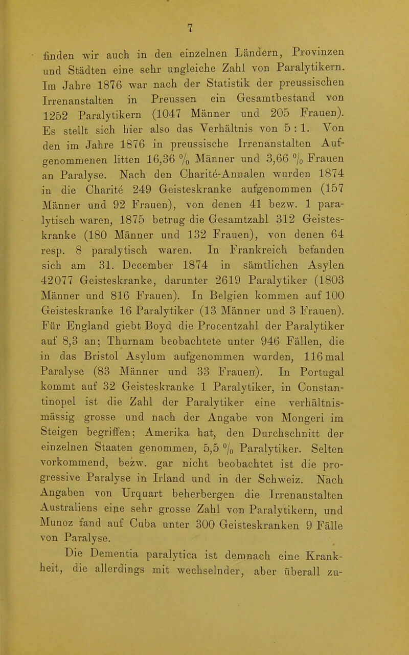 finden wir auch in den einzelnen Ländern, Provinzen und Städten eine sehr ungleiche Zahl von Paralytikern. Im Jahre 1876 war nach der Statistik der preussischen Irrenanstalten in Preussen ein Gesamtbestand von 1252 Paralytikern (1047 Männer und 205 Frauen). Es stellt sich hier also das Verhältnis von 5:1. Von den im Jahre 1876 in preussische Irrenanstalten Auf- genommenen litten 16,36 % Männer und 3,66 °/0 Frauen an Paralyse. Nach den Charite-Annalen wurden 1874 in die Charite 249 Geisteskranke aufgenommen (157 Männer und 92 Frauen), von denen 41 bezw. 1 para- lytisch waren, 1875 betrug die Gesamtzahl 312 Geistes- kranke (180 Männer und 132 Frauen), von denen 64 resp. 8 paralytisch waren. In Frankreich befanden sich am 31. December 1874 in sämtlichen Asylen 42077 Geisteskranke, darunter 2619 Paralytiker (1803 Männer und 816 Frauen). In Belgien kommen auf 100 Geisteskranke 16 Paralytiker (13 Männer und 3 Frauen). Für England giebt Boyd die Procentzahl der Paralytiker auf 8,3 an; Thurnam beobachtete unter 946 Fällen, die in das Bristol Asylum aufgenommen wurden, 116 mal Paralyse (83 Männer und 33 Frauen). In Portugal kommt auf 32 Geisteskranke 1 Paralytiker, in Constan- tinopel ist die Zahl der Paralytiker eine verhältnis- mässig grosse und nach der Angabe von Mongeri im Steigen begriffen; Amerika hat, den Durchschnitt der einzelnen Staaten genommen, 5,5 °/0 Paralytiker. Selten vorkommend, bezw. gar nicht beobachtet ist die pro- gressive Paralyse in Irland und in der Schweiz. Nach Angaben von Urquart beherbergen die Irrenanstalten Australiens eine sehr grosse Zahl von Paralytikern, und Munoz fand auf Cuba unter 300 Geisteskranken 9 Fälle von Paralyse. Die Dementia paralytica ist demnach eine Krank- heit, die allerdings mit wechselnder, aber überall zu-
