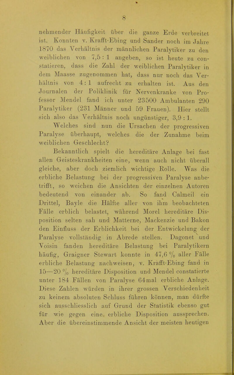 nehmender Häufigkeit über die ganze Erde verbreitet ist. Konnten v. Krafft-Ebing und Sander noch im Jahre 1870 das Verhältnis der männlichen Paralytiker zu den weiblichen von 7,5: 1 angeben, so ist heute zu con- statieren, dass die Zahl der weiblichen Paralytiker in dem Maasse zugenommen hat, dass nur noch das Ver- hältnis von 4:1 aufrecht zu erhalten ist. Aus den Journalen der Poliklinik für Nervenkranke von Pro- fessor Mendel fand ich unter 23500 Ambulanten 290 Paralytiker (231 Männer und 59 Frauen). Hier stellt sich also das Verhältnis noch ungünstiger, 3,9:1. Welches sind nun die Ursachen der progressiven Paralyse überhaupt, welches die der Zunahme beim weiblichen Geschlecht? Bekanntlich spielt die hereditäre Anlage bei fast allen Geisteskrankheiten eine, wenn auch nicht überall gleiche, aber doch ziemlich wichtige Rolle. Was die erbliche Belastung bei der progressiven Paralyse anbe- trifft, so weichen die Ansichten der einzelnen Autoren bedeutend von einander ab. So fand Calmeil ein Drittel, Bayle die Hälfte aller von ihm beobachteten Fälle erblich belastet, während Morel hereditäre Dis- position selten sah und Matterne, Mackenzie und Bakon den Einfluss der Erblichkeit bei der Entwickelung der Paralyse vollstäudig in Abrede stellen. Dagonet und Voisin fanden hereditäre Belastung bei Paralytikern häufig, Graigner Stewart konnte in 47,6 % aller Fälle erbliche Belastung nachweisen, v. Krafft-Ebing fand in 15—20 % hereditäre Disposition und Mendel constaticrte unter 184 Fällen von Paralyse 64mal erbliche Anlage. Diese Zahlen würden in ihrer grossen Verschiedenheit zu keinem absoluten Schluss führen können, man dürfte sich ausschliesslich auf Grund der Statistik ebenso gut für wie gegen eine erbliche Disposition aussprechen. Aber die übereinstimmende Ansicht der meisten heutigen