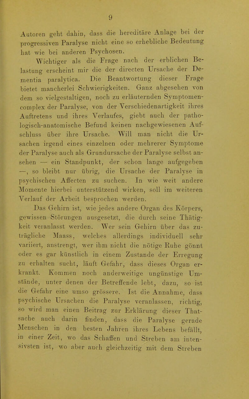 Autoren geht dahin, dass die hereditäre Anlage bei der progressiven Paralyse nicht eine so erhebliche Bedeutung hat wie bei anderen Psychosen. Wichtiger als die Frage nach der erblichen Be- lastung erscheint mir die der directen Ursache der De- Ö mentia paralytica. Die Beantwortung dieser Frage bietet mancherlei Schwierigkeiten. Ganz abgesehen von dem so vielgestaltigen, noch zu erläuternden Symptomen- complex der Paralyse, von der Verschiedenartigkeit ihres Auftretens und ihres Verlaufes, giebt auch der patho- logisch-anatomische Befund keinen nachgewiesenen Auf- schluss über ihre Ursache. Will man nicht die Ur- sachen irgend eines einzelnen oder mehrerer Symptome der Paralyse auch als Grundursache der Paralyse selbst an- sehen — ein Standpunkt, der schon lange aufgegeben —, so bleibt nur übrig, die Ursache der Paralyse in psychischen Affecten zu suchen. In wie weit andere Momente hierbei unterstützend wirken, soll im weiteren Verlauf der Arbeit besprochen werden. Das Gehirn ist, wie jedes andere Organ des Körpers, gewissen Störungen ausgesetzt, die durch seine Thätig- keit veranlasst werden. Wer sein Gehirn über das zu- trägliche Maass, welches allerdings individuell sehr variiert, anstrengt, wer ihm nicht die nötige Buhe gönnt oder es gar künstlich in einem Zustande der Erregung zu erhalten sucht, läuft Gefahr, dass dieses Organ er- krankt. Kommen noch anderweitige ungünstige Um- stände, unter denen der Betreffende lebt, dazu, so ist die Gefahr eine umso grössere. Ist die Annahme, dass psychische Ursachen die Paralyse veranlassen, richtig, so wird man einen Beitrag zur Erklärung dieser That- sache auch darin finden, dass die Paralyse gerade Menschen in den besten Jahren ihres Lebens befällt, m einer Zeit, wo das Schaffen und Streben am inten- sivsten ist, wo aber auch gleichzeitig mit dem Streben