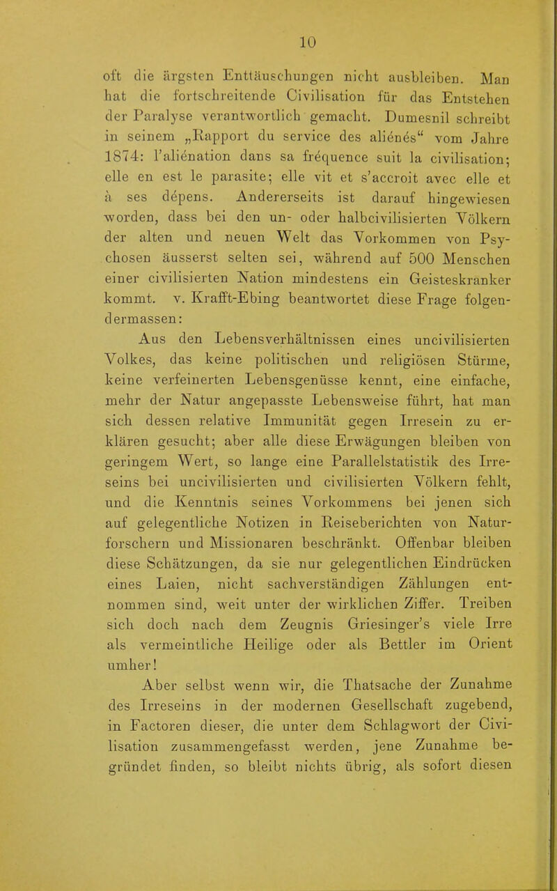 oft die ärgsten Enttäuschungen nicht ausbleiben. Man hat die fortschreitende Civilisation für das Entstehen der Paralyse verantwortlich gemacht. Dumesnil schreibt in seinem „Rapport du Service des alienes“ vom Jahre 1874: l’alienation dans sa frequence suit la civilisation; eile en est le parasite; eile vit et s’accroit avec eile et ä ses depens. Andererseits ist darauf hingewiesen worden, dass bei den un- oder halbcivilisierten Völkern der alten und neuen Welt das Vorkommen von Psy- chosen äusserst selten sei, während auf 500 Menschen einer civilisierten Nation mindestens ein Geisteskranker kommt, v. Krafft-Ebing beantwortet diese Frage folgen- dermassen: Aus den Lebensverhältnissen eines uncivilisierten Volkes, das keine politischen und religiösen Stürme, keine verfeinerten Lebensgenüsse kennt, eine einfache, mehr der Natur angepasste Lebensweise führt, hat man sich dessen relative Immunität gegen Irresein zu er- klären gesucht; aber alle diese Erwägungen bleiben von geringem Wert, so lange eine Parallelstatistik des Irre- seins bei uncivilisierten und civilisierten Völkern fehlt, und die Kenntnis seines Vorkommens bei jenen sich auf gelegentliche Notizen in Reiseberichten von Natur- forschern und Missionaren beschränkt. Offenbar bleiben diese Schätzungen, da sie nur gelegentlichen Eindrücken eines Laien, nicht sachverständigen Zählungen ent- nommen sind, weit unter der wirklichen Ziffer. Treiben sich doch nach dem Zeugnis Griesinger’s viele Irre als vermeintliche Heilige oder als Bettler im Orient umher! Aber selbst wenn wir, die Thatsache der Zunahme des Irreseins in der modernen Gesellschaft zugebend, in Factoren dieser, die unter dem Schlagwort der Civi- lisation zusammengefasst werden, jene Zunahme be- gründet finden, so bleibt nichts übrig, als sofort diesen