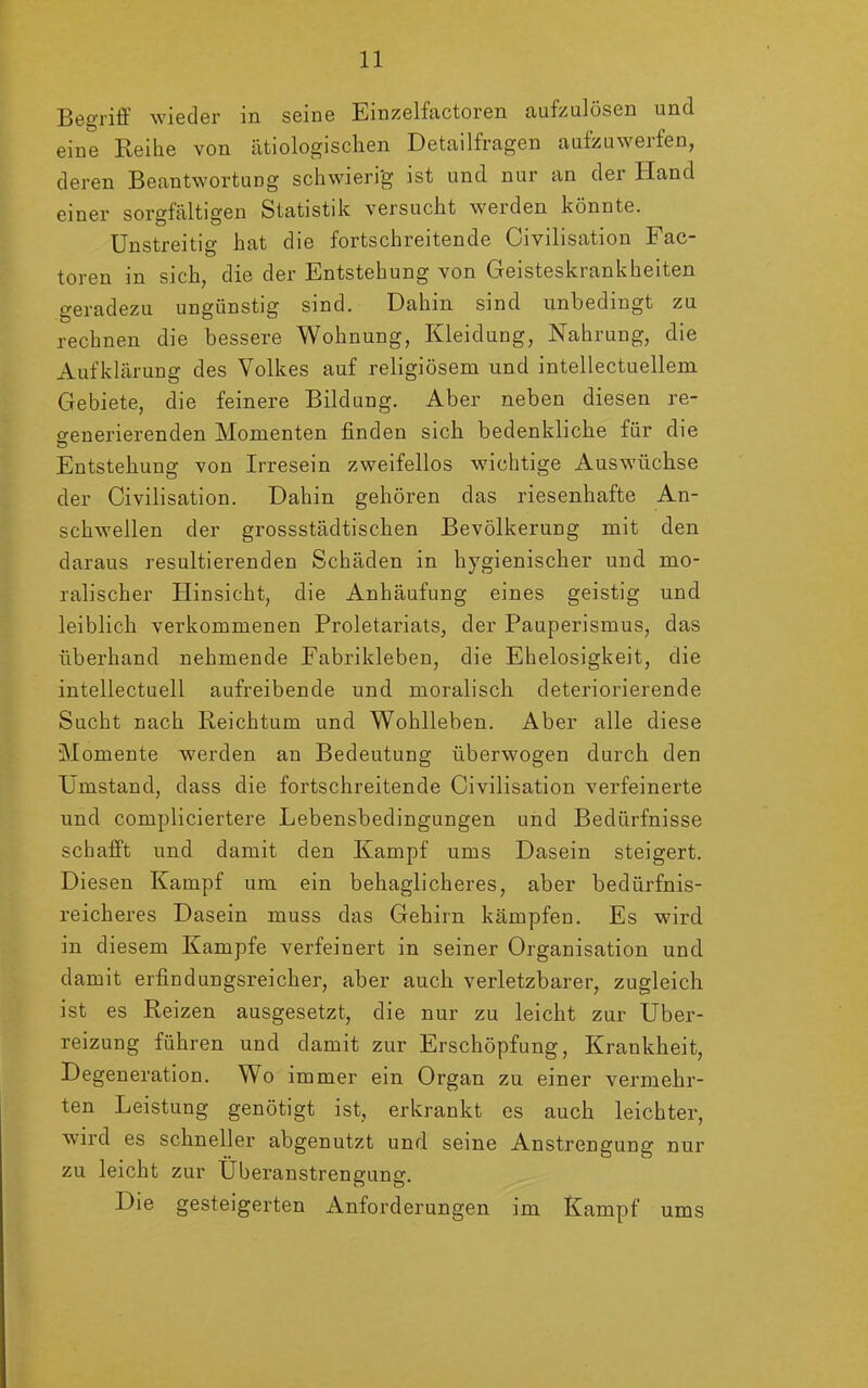 Begriff wieder in seine Einzelfactoren aufzulösen und eine Reihe von ätiologischen Detailfragen aufzuwerfen, deren Beantwortung schwierig ist und nur an der Hand einer sorgfältigen Statistik versucht werden könnte. Unstreitig hat die fortschreitende Civilisation Fac- toren in sich, die der Entstehung von Geisteskrankheiten geradezu ungünstig sind. Dahin sind unbedingt zu rechnen die bessere Wohnung, Kleidung, Nahrung, die Aufklärung des Volkes auf religiösem und intellectuellem Gebiete, die feinere Bildung. Aber neben diesen re- generierenden Momenten finden sich bedenkliche für die Entstehung von Irresein zweifellos wichtige Auswüchse der Civilisation. Dahin gehören das riesenhafte An- schwellen der grossstädtischen Bevölkerung mit den daraus resultierenden Schäden in hygienischer und mo- ralischer Hinsicht, die Anhäufung eines geistig und leiblich verkommenen Proletariats, der Pauperismus, das überhand nehmende Fabrikleben, die Ehelosigkeit, die intellectuell aufreibende und moralisch deteriorierende Sucht nach Reichtum und Wohlleben. Aber alle diese Momente werden an Bedeutung überwogen durch den Umstand, dass die fortschreitende Civilisation verfeinerte und compliciertere Lebensbedingungen und Bedürfnisse schafft und damit den Kampf ums Dasein steigert. Diesen Kampf um ein behaglicheres, aber bedürfnis- reicheres Dasein muss das Gehirn kämpfeu. Es wird in diesem Kampfe verfeinert in seiner Organisation und damit erfindungsreicher, aber auch verletzbarer, zugleich ist es Reizen ausgesetzt, die nur zu leicht zur Über- reizung führen und damit zur Erschöpfung, Krankheit, Degeneration. Wo immer ein Organ zu einer vermehr- ten Leistung genötigt ist, erkrankt es auch leichter, wird es schneller abgenutzt und seine Anstrengung nur zu leicht zur Überanstrengung. Die gesteigerten Anforderungen im Kampf ums
