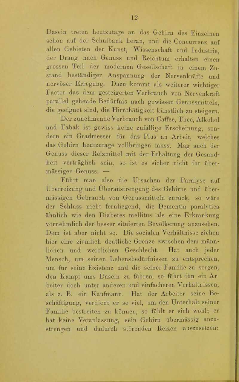 Dasein treten heutzutage an das Gehirn des Einzelnen schon auf der Schulbank heran, und die Concurrenz auf allen Gebieten der Kunst, Wissenschaft und Industrie, der Drang nach Genuss und Reichtum erhalten einen grossen Teil der modernen Gesellschaft in einem Zu- stand beständiger Anspannung der Nervenkräfte und nervöser Erregung. Dazu kommt als weiterer wichtiger Factor das dem gesteigerten Verbrauch von Nerven kraft parallel gehende Bedürfnis nach gewissen Genussmitteln, die geeignet sind, die Hirnthätigkeit künstlich zu steigern. Der zunehmende Verbrauch von Caffee, Thee, Alkohol und Tabak ist gewiss keine zufällige Erscheinung, son- dern ein Gradmesser für das Plus an Arbeit, welches das Gehirn heutzutage vollbringen muss. Mag auch der Genuss dieser Reizmittel mit der Erhaltung der Gesund- heit verträglich sein, so ist es sicher nicht ihr über- mässiger Genuss. — Führt man also die Ursachen der Paralyse auf Überreizung und Überanstrengung des Gehirns und über- mässigen Gebrauch von Genussmitteln zurück, so wäre der Schluss nicht fernliegend, die Dementia paralytica ähnlich wie den Diabetes mellitus als eine Erkrankung vornehmlich der besser situierten Bevölkerung anzusehen. Dem ist aber nicht so. Die socialen Verhältnisse ziehen hier eine ziemlich deutliche Grenze zwischen dem männ- lichen und weiblichen Geschlecht. Idat auch jeder Mensch, um seinen Lebensbedürfnissen zu entsprechen, um für seine Existenz und die seiner Familie zu sorgen, den Kampf ums Dasein zu führen, so führt ihn ein Ar- beiter doch unter anderen und einfacheren Verhältnissen, als z. B. ein Kaufmann. Plat der Arbeiter seine Be- schäftigung, verdient er so viel, um den Unterhalt seiner Familie bestreiten zu können, so fühlt er sich wohl; er hat keine Veranlassung, sein Gehirn übermässig anzu- strengen und dadurch störenden Reizen auszusetzen;