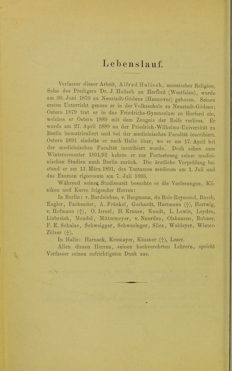 Lebenslauf. Verfasser dieser Arbeit, Alfred Hulisch, mosaischer Religion, Sohn des Predigers Dr. J. Hulisch zu Herford (Westfalen), wurde am 30. Juni 1870 zu Neustadt-Gödens (Hannover) geboren. Seinen ersten Unterricht genoss er in der Volksschule zu Neustadt-Gödens; Ostern 1879 trat er in das Friedrichs-Gymnasium zu Herford ein, welches er Ostern 1889 mit dem Zeugnis der Reife verliess. Er wurde am 27. April 1889 an der Friedrich-Wilhelms-Universität zu Berlin immatriculiert und bei der medicinischen Facultät inscribiert. Ostern 1891 siedelte er nach Halle über, wo er am 17. April bei der medicinischen Facultät inscribiert wurde. Doch schon zum Wintersemester 1891/92 kehrte er zur Fortsetzung seiner medici- nischen Studien nach Berlin zurück. Die ärztliche Vorprüfung be- stand er am 11. März 1891, das Tentamen medicum am 1. Juli und das Examen rigorosum am 7. Juli 1893. Während seinem Studienzeit besuchte er die Vorlesungen, Kli- niken und Kurse folgender Herren: In Beidin : v. Bardeleben, v. Bergmann, du Bois-Reymond, Busch, Engler, Fasbender, A. Frankel, Gerhardt, Hartmann (-j-), Hertwig, v. Hofmann (f), 0. Israel, H. Krause, Kundt, L. Lewin, Leyden, Liebreich, Mendel, Mittermeyer, v. Noorden, Olshausen, Rubner, F. E. Schulze, Schweigger, Schweninger, Silex, Waldeyer, Winter? Zülzer (-}-). In Halle: Harnack, Kromayer, Küssner (-|-), Leser. Allen diesen Herren, seinen hochverehrten Lehrern, spricht Verfasser seinen aufrichtigsten Dank aus.