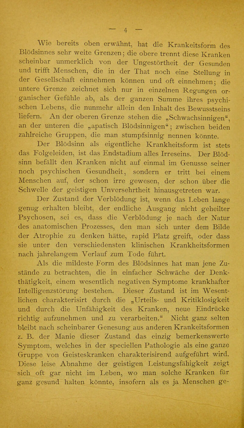 Wie bereits oben erwähnt, hat die ICrankeitsform des Blödsinnes sehr weite Grenzen; die obere trennt diese Kranken scheinbar unmerklich von der Ungestörtheit der Gesunden und trifft Menschen, die in der That noch eine Stellung in der Gesellschaft einnehmen können und oft einnehmen; die untere Grenze zeichnet sich nur in einzelnen Regungen or- ganischer Gefühle ab, als der ganzen Summe ihres psychi- schen Lebens, die nunmehr allein den Inhalt des Bewusstseins liefern. An der oberen Grenze stehen die „Schwachsinnigen“, an der unteren die „apatisch Blödsinnigen“; zwischen beiden zahlreiche Gruppen, die man stumpfsinnig nennen könnte. Der Blödsinn als eigentliche Krankheitsform ist stets das Folgeleiden, ist das Endstadium alles Irreseins. Der Blöd- sinn befällt den Kranken nicht auf einmal im Genüsse seiner noch psychischen Gesundheit, sondern er tritt bei einem Menschen auf, der schon irre gewesen, der schon über die Schwelle der geistigen Unversehrtheit hinausgetreten war. Der Zustand der Verblödung ist, wenn das Leben lange genug erhalten bleibt, der endliche Ausgang nicht geheilter Psychosen, sei es, dass die Verblödung je nach der Natur des anatomischen Prozesses, den man sich unter dem Bilde der Atrophie zu denken hätte, rapid Platz greift, oder dass sie unter den verschiedensten klinischen Krankheitsformen nach jahrelangem Verlauf zum Tode führt. Als die mildeste Form des Blödsinnes hat man jene Zu- stände zu betrachten, die in einfacher Schwäche der Denk- thätigkeit, einem wesentlich negativen Symptome krankhafter Intelligenzstörung bestehen. Dieser Zustand ist im Wesent- lichen charakterisirt durch die „Urteils- und Kritiklosigkeit und durch die Unfähigkeit des Kranken, neue Eindrücke richtig aufzunehmen und zu verarbeiten.“ Nicht ganz selten bleibt nach scheinbarer Genesung aus anderen Krankeitsformen z. B. der Manie dieser Zustand das einzig bemerkenswerte Symptom, welches in der speciellen Pathologie als eine ganze Gruppe von Geisteskranken charakterisirend aufgeführt wird. Diese leise Abnahme der geistigen Leistungsfähigkeit zeigt sich oft gar nicht im Leben, wo man solche Kranken für ganz gesund halten könnte, insofern als es ja Menschen ge-