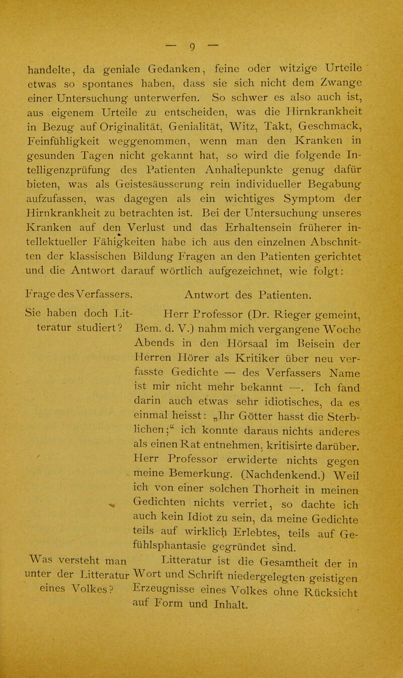 handelte, da geniale Gedanken, feine oder witzige Urteile etwas so spontanes haben, dass sie sich nicht dem Zwange einer Untersuchung unterwerfen. So schwer es also auch ist, aus eigenem Urteile zu entscheiden, was die Hirnkrankheit in Bezug auf Originalität, Genialität, Witz, Takt, Geschmack, Feinfühligkeit weggenommen, wenn man den Kranken in gesunden Tagen nicht gekannt hat, so wird die folgende In- telligenzprüfung des Patienten Anhaltepunkte genug dafür bieten, was als Geistesäusserung rein individueller Beg'abung aufzufassen, was dagegen als ein wichtiges Symptom der Hirnkrankheit zu betrachten ist. Bei der Untersuchung unseres Kranken auf den Verlust und das Erhaltensein früherer in- * tellektueller Fähigkeiten habe ich aus den einzelnen Abschnit- ten der klassischen Bildung Fragen an den Patienten gerichtet und die Antwort darauf wörtlich aufgezeichnet, wie folgt: Frage des Verfassers. Antwort des Patienten. Sie haben doch Lit- Flerr Professor (Dr. Rieger gemeint, teratur studiert? Bern. d. V.) nahm mich vergangene Woche Abends in den Hörsaal im Beisein der Plerren Hörer als Kritiker über neu ver- fasste Gedichte — des Verfassers Name ist mir nicht mehr bekannt —. Ich fand darin auch etwas sehr idiotisches, da es einmal heisst: „Ihr Götter hasst die Sterb- lichen;“ ich konnte daraus nichts anderes als einen Rat entnehmen, kritisirte darüber. Herr Professor erwiderte nichts gegen meine Bemerkung. (Nachdenkend.) Weil ich von einer solchen Thorheit in meinen „ Gedichten nichts verriet, so dachte ich auch kein Idiot zu sein, da meine Gedichte teils auf wirklich Erlebtes, teils auf Ge- fühlsphantasie gegründet sind. Was versteht man Litteratur ist die Gesamtheit der in unter der Litteratur Wort und Schrift niedergelegten geistigen eines Volkes? Erzeugnisse eines Volkes ohne Rücksicht auf Form und Inhalt.