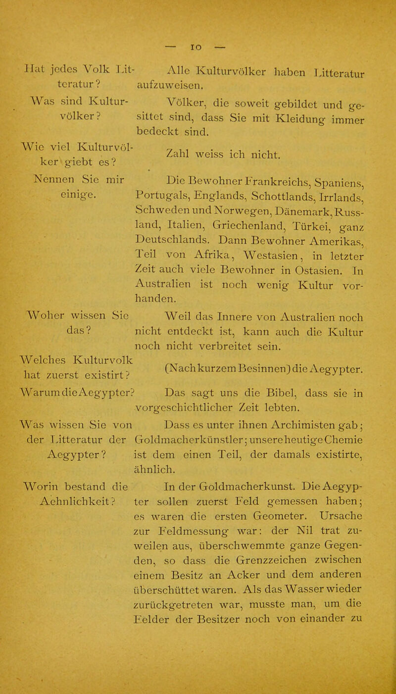 IO llat jedes Volk Fit- Alle Kulturvölker haben Litteratur tcratur? aufzuweisen. Was sind Kultur- Völker, die soweit gebildet und ge- völker? sittet sind, dass Sie mit Kleidung immer bedeckt sind. Wie viel Kulturvöl- ker giebt es? Zahl weiss ich nicht. Nennen Sie mir Die Bewohner Frankreichs, Spaniens, einige. Portugals, Englands, Schottlands, Irrlands, Schweden und Norwegen, Dänemark,Russ- land, Italien, Griechenland, Türkei, ganz Deutschlands. Dann Bewohner Amerikas, Teil von Afrika, Westasien, in letzter Zeit auch viele Bewohner in Ostasien. In Australien ist noch wenig Kultur vor- handen. Woher wissen Sie Weil das Innere von Australien noch das? nicht entdeckt ist, kann auch die Kultur noch nicht verbreitet sein. Welches Kulturvolk hat zuerst existirt? (Nachkurzem Besinnen) die Aegypter. AVarum dieAegypter? Das sagt uns die Bibel, dass sie in vorgeschichtlicher Zeit lebten. Was wissen Sie von Dass es unter ihnen Archimisten gab; der Litteratur der Goldmacherkünstler; unsere heutige Chemie Aegypter? ist dem einen Teil, der damals existirte, ähnlich. AVorin bestand die In der Goldmacherkunst. DieAegyp- Aehnlichkeit? ter sollen zuerst Feld gemessen haben; es waren die ersten Geometer. Ursache zur Feldmessung war: der Nil trat zu- weilen aus, überschwemmte ganze Gegen- den, so dass die Grenzzeichen zwischen einem Besitz an Acker und dem anderen überschüttet waren. Als das AVasser wieder zurückgetreten war, musste man, um die Felder der Besitzer noch von einander zu